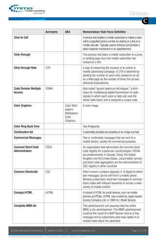 Glossary
                                                                                                                                             C
                                     Acronyms            AKA                Nomenclature Task Force Definition
     Click to Call                                                          A service that enables a mobile subscriber to initiate a voice
                                                                            call to a specified phone number by clicking on a link on a
                                                                            mobile web site. Typically used to enhance and provide a
                                                                            direct response mechanism in an advertisement.
     Click-through                                                          The process that takes a mobile subscriber to a jump
                                                                            or landing page once the mobile subscriber has
                                                                            clicked on a link.
     Click-through Rate              CTR                                    A way of measuring the success of an online or
                                                                            mobile advertising campaign. A CTR is obtained by
                                                                            dividing the number of users who clicked on an ad
                                                                            on a Web page by the number of times the ad was
                                                                            delivered (impressions).
     Code Division Multiple          CDMA                                   Also called “spread spectrum techniques,” a tech-
     Access;                                                                nique for multiplexing digital transmission of radio
                                                                            signals in which each voice or data call uses the
                                                                            whole radio band, and is assigned a unique code.
     Color Graphics                                      Color Wall-        A color image.
                                                         papers
                                                         Wallpapers
                                                         Color
                                                         Graphics
     Color Ring Back Tone                                                   See Ringbacks.
     Combination Ad                                                         A potentially clickable ad consisting of an image and text.
     Commercial Messages                                                    Text or multimedia messages that are sent to a
                                                                            mobile device, usually for commercial purposes.
     Common Short Code               CSCA                                   An organization that administers the common short
     Administration                                                         code registry for a particular country/region. CSCAs
                                                                            are predominantly in Canada, China, the United
                                                                            Kingdom and the United States. Local mobile carriers
                                                                            and short code aggregators are the administrators of
                                                                            CSC registry in other countries
     Common Shortcode                CSC                                    Short numeric numbers (typically 4~6 digits) to which
                                                                            text messages can be sent from a mobile phone.
                                                                            Wireless subscribers send text messages to common
                                                                            short codes with relevant keywords to access a wide
                                                                            variety of mobile content.
     Compact HTML                    cHTML                                  A subset of HTML for small devices, such as mobile
                                                                            phones and PDAs. cHTML was created by Japan-based
                                                                            Access Company, Ltd. in 1998 for i-Mode devices.
     Complete MMS Ad                                                        This advertisement unit assumes that the entire
                                                                            MMS is the advertisement. This MMS advertisement
                                                                            could be the result of a WAP Banner click or a free
                                                                            message sent to subscribers who have opted-in to
                                                                            receive news about the advertiser.


  Mobile Marketing Association         Version 2008. 12         www.mmaglobal.com                                              Page 8 of 53

© 2008 Mobile Marketing Association, 1670 Broadway, Suite 850, Denver, CO 80202
 