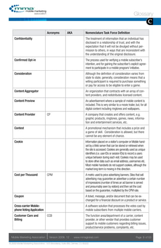 Glossary
                                                                                                                                              C
                                     Acronyms            AKA                Nomenclature Task Force Definition
     Confidentiality                                                        The treatment of information that an individual has
                                                                            disclosed in a relationship of trust, and with the
                                                                            expectation that it will not be divulged without per-
                                                                            mission to others, in ways that are inconsistent with
                                                                            the understanding of the original disclosure.
     Confirmed Opt-in                                                       The process used for verifying a mobile subscriber’s
                                                                            intention, and for gaining the subscriber’s explicit agree-
                                                                            ment to participate in a mobile program/ initiative.
     Consideration                                                          Although the definition of consideration varies from
                                                                            state to state, generally, consideration means that a
                                                                            willing participant is required to purchase something
                                                                            or pay for access to be eligible to enter a game.
     Content Aggregator                                                     An organization that contracts with an array of con-
                                                                            tent providers, and redistributes licensed content.
     Content Preview                                                        An advertisement where a sample of mobile content is
                                                                            included. This is very similar to a movie trailer, but, for all
                                                                            digital content including ringtones and wallpapers.
     Content Provider                CP                                     A company that creates and offers content, e.g.
                                                                            graphic products, ringtones, games, news, informa-
                                                                            tion and entertainment services, etc.
     Contest                                                                A promotional mechanism that includes a prize and
                                                                            a game of skill. Consideration is allowed, but there
                                                                            cannot be any element of chance.
     Cookie                                                                 Information placed on a visitor’s computer or Mobile hand-
                                                                            set by a Web server that can be stored or retrieved when
                                                                            the site is accessed. Cookies are generally used as unique
                                                                            identifiers (i.e. user IDs or session IDs) to record a users
                                                                            unique behavior during each visit. Cookies may be used
                                                                            to store other data such as email address, usernames etc.
                                                                            Most mobile handsets do not support cookies, although the
                                                                            market long-term is moving in this direction.
     Cost per Thousand               CPM                                    A metric used to price advertising banners. Sites that sell
                                                                            advertising may guarantee an advertiser a certain number
                                                                            of impressions (number of times an ad banner is served
                                                                            and presumably seen by visitors) and then set the cost
                                                                            based on the guarantee, multiplied by the CPM rate.
     Coupon                                                                 A ticket, message, and/or document that can be ex-
                                                                            changed for a financial discount on a product or service.
     Cross-carrier Mobile-                                                  A software solution that processes the votes cast by
     phone Voting Application                                               mobile subscribers from multiple mobile carriers.
     Customer Care and               CCB                                    The function area/department of a carrier, content
     Billing                                                                provider, or other vendor that provides customer
                                                                            support to mobile customers regarding billing issues,
                                                                            product/service problems, complaints, etc.


  Mobile Marketing Association         Version 2008. 12         www.mmaglobal.com                                              Page 9 of 53

© 2008 Mobile Marketing Association, 1670 Broadway, Suite 850, Denver, CO 80202
 