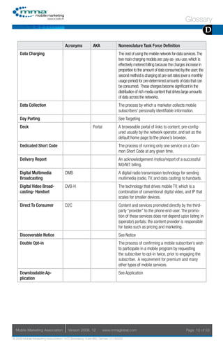 Glossary
                                                                                                                                           D
                                     Acronyms            AKA                Nomenclature Task Force Definition
     Data Charging                                                          The cost of using the mobile network for data services. The
                                                                            two main charging models are: pay-as- you-use, which is
                                                                            effectively metered billing because the charges increase in
                                                                            proportion to the amount of data consumed by the user; the
                                                                            second method is charging at pre-set rates (over a monthly
                                                                            usage period) for pre-determined amounts of data that can
                                                                            be consumed. These charges become significant in the
                                                                            distribution of rich media content that drives large amounts
                                                                            of data across the networks.
     Data Collection                                                        The process by which a marketer collects mobile
                                                                            subscribers’ personally identifiable information.
     Day Parting                                                            See Targeting
     Deck                                                Portal             A browseable portal of links to content, pre-config-
                                                                            ured usually by the network operator, and set as the
                                                                            default home page to the phone’s browser.
     Dedicated Short Code                                                   The process of running only one service on a Com-
                                                                            mon Short Code at any given time.
     Delivery Report                                                        An acknowledgement /notice/report of a successful
                                                                            MO/MT billing.
     Digital Multimedia              DMB                                    A digital radio transmission technology for sending
     Broadcasting                                                           multimedia (radio, TV, and data casting) to handsets.
     Digital Video Broad-            DVB-H                                  The technology that drives mobile TV, which is a
     casting- Handset                                                       combination of conventional digital video, and IP that
                                                                            scales for smaller devices.
     Direct To Consumer              D2C                                    Content and services promoted directly by the third-
                                                                            party “provider” to the phone end-user. The promo-
                                                                            tion of these services does not depend upon listing in
                                                                            (operator) portals; the content provider is responsible
                                                                            for tasks such as pricing and marketing.
     Discoverable Notice                                                    See Notice
     Double Opt-in                                                          The process of confirming a mobile subscriber’s wish
                                                                            to participate in a mobile program by requesting
                                                                            the subscriber to opt-in twice, prior to engaging the
                                                                            subscriber. A requirement for premium and many
                                                                            other types of mobile services.
     Downloadable Ap-                                                       See Application
     plication




  Mobile Marketing Association         Version 2008. 12           www.mmaglobal.com                                        Page 10 of 53

© 2008 Mobile Marketing Association, 1670 Broadway, Suite 850, Denver, CO 80202
 