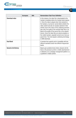 Glossary
                                                                                                                                       D
                                     Acronyms            AKA                Nomenclature Task Force Definition
     Download video                                                         In this instance, the video file is downloaded to the
                                                                            handset completely before the handset starts playing
                                                                            it. Since the video is played when fully received on
                                                                            the handset, an ad server cannot detect whether the
                                                                            video content and ads are actually watched in their
                                                                            entirety. Due to the nature of the underlying technolo-
                                                                            gies used, the quality of the received video files is as
                                                                            good as the quality of the source file on the network
                                                                            servers. Since the video files are stored complete on
                                                                            the mobile handset, copyright concerns are more ap-
                                                                            parent here. The most popular underlying technology
                                                                            is OMA download.
     Dual Band                                                              A handset that supports and is compatible with two
                                                                            different standards and/or two different frequencies/
                                                                            bands.
     Dynamic Ad Delivery                                                    Based upon predetermined criteria, Dynamic Ad De-
                                                                            livery is the process by which a mobile advertisement
                                                                            is delivered, via a campaign management platform, to
                                                                            a publisher’s mobile content.




  Mobile Marketing Association         Version 2008. 12         www.mmaglobal.com                                       Page 11 of 53

© 2008 Mobile Marketing Association, 1670 Broadway, Suite 850, Denver, CO 80202
 
