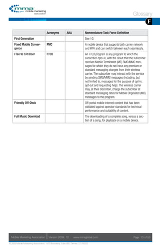 Glossary
                                                                                                                                      F
                                     Acronyms            AKA                Nomenclature Task Force Definition
     First Generation                                                       See 1G
     Fixed Mobile Conver-            FMC                                    A mobile device that supports both carrier network
     gence                                                                  and WiFi and can switch between each seamlessly.
     Free to End User                FTEU                                   An FTEU program is any program to which the
                                                                            subscriber opts-in, with the result that the subscriber
                                                                            receives Mobile Terminated (MT) SMS/MMS mes-
                                                                            sages for which they do not incur any premium or
                                                                            standard messaging charges from their wireless
                                                                            carrier. The subscriber may interact with the service
                                                                            by sending SMS/MMS messages (including, but
                                                                            not limited to, messages for the purpose of opt-in,
                                                                            opt-out and requesting help). The wireless carrier
                                                                            may, at their discretion, charge the subscriber at
                                                                            standard messaging rates for Mobile Originated (MO)
                                                                            messages to the program.
     Friendly Off-Deck                                                      Off-portal mobile internet content that has been
                                                                            validated against operator standards for technical
                                                                            performance and suitability of content.
     Full Music Download                                                    The downloading of a complete song, versus a sec-
                                                                            tion of a song, for playback on a mobile device.




  Mobile Marketing Association         Version 2008. 12         www.mmaglobal.com                                       Page 13 of 53

© 2008 Mobile Marketing Association, 1670 Broadway, Suite 850, Denver, CO 80202
 