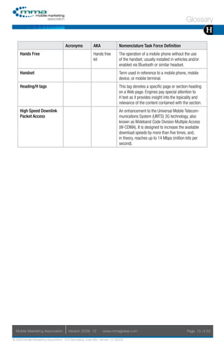 Glossary
                                                                                                                                    H
                                     Acronyms            AKA                Nomenclature Task Force Definition
     Hands Free                                          Hands free         The operation of a mobile phone without the use
                                                         kit                of the handset; usually installed in vehicles and/or
                                                                            enabled via Bluetooth or similar headset.
     Handset                                                                Term used in reference to a mobile phone, mobile
                                                                            device, or mobile terminal.
     Heading/H tags                                                         This tag denotes a specific page or section heading
                                                                            on a Web page. Engines pay special attention to
                                                                            H text as it provides insight into the topicality and
                                                                            relevance of the content contained with the section.
     High Speed Downlink                                                    An enhancement to the Universal Mobile Telecom-
     Packet Access                                                          munications System (UMTS) 3G technology, also
                                                                            known as Wideband Code Division Multiple Access
                                                                            (W-CDMA). It is designed to increase the available
                                                                            download speeds by more than five times, and,
                                                                            in theory, reaches up to 14 Mbps (million bits per
                                                                            second).




  Mobile Marketing Association         Version 2008. 12         www.mmaglobal.com                                       Page 15 of 53

© 2008 Mobile Marketing Association, 1670 Broadway, Suite 850, Denver, CO 80202
 