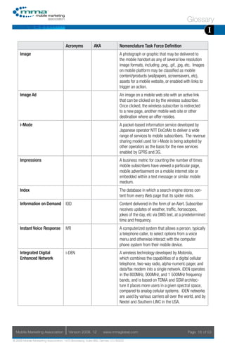 Glossary
                                                                                                                                      I
                                     Acronyms            AKA                Nomenclature Task Force Definition
     Image                                                                  A photograph or graphic that may be delivered to
                                                                            the mobile handset as any of several low resolution
                                                                            image formats, including .png, .gif, .jpg, etc. Images
                                                                            on mobile platform may be classified as mobile
                                                                            content/products (wallpapers, screensavers, etc),
                                                                            assets for a mobile website, or enabled with links to
                                                                            trigger an action.
     Image Ad                                                               An image on a mobile web site with an active link
                                                                            that can be clicked on by the wireless subscriber.
                                                                            Once clicked, the wireless subscriber is redirected
                                                                            to a new page, another mobile web site or other
                                                                            destination where an offer resides.
     i-Mode                                                                 A packet-based information service developed by
                                                                            Japanese operator NTT DoCoMo to deliver a wide
                                                                            range of services to mobile subscribers. The revenue
                                                                            sharing model used for i-Mode is being adopted by
                                                                            other operators as the basis for the new services
                                                                            enabled by GPRS and 3G.
     Impressions                                                            A business metric for counting the number of times
                                                                            mobile subscribers have viewed a particular page,
                                                                            mobile advertisement on a mobile internet site or
                                                                            embedded within a text message or similar mobile
                                                                            medium.
     Index                                                                  The database in which a search engine stores con-
                                                                            tent from every Web page that its spider visits.
     Information on Demand           IOD                                    Content delivered in the form of an Alert. Subscriber
                                                                            receives updates of weather, traffic, horoscopes,
                                                                            jokes of the day, etc via SMS text, at a predetermined
                                                                            time and frequency.
     Instant Voice Response          IVR                                    A computerized system that allows a person, typically
                                                                            a telephone caller, to select options from a voice
                                                                            menu and otherwise interact with the computer
                                                                            phone system from their mobile device.
     Integrated Digital              i-DEN                                  A wireless technology developed by Motorola,
     Enhanced Network                                                       which combines the capabilities of a digital cellular
                                                                            telephone, two-way radio, alpha-numeric pager, and
                                                                            data/fax modem into a single network. iDEN operates
                                                                            in the 800MHz, 900MHz, and 1 500MHz frequency
                                                                            bands, and is based on TDMA and GSM architec-
                                                                            ture it places more users in a given spectral space,
                                                                            compared to analog cellular systems. iDEN networks
                                                                            are used by various carriers all over the world, and by
                                                                            Nextel and Southern LINC in the USA.




  Mobile Marketing Association         Version 2008. 12         www.mmaglobal.com                                      Page 16 of 53

© 2008 Mobile Marketing Association, 1670 Broadway, Suite 850, Denver, CO 80202
 