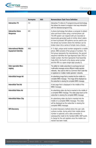 Glossary
                                                                                                                                          I
                                     Acronyms            AKA                Nomenclature Task Force Definition
     Interactive TV                  iTV                                    Interactive TV refers to TV programming and technology
                                                                            that allows the viewer to engage in two-way interaction
                                                                            with the television/programming.
     Interactive Voice               IVR                                    A phone technology that allows a computer to detect
     Response                                                               voice and touch tones using a normal phone call.
                                                                            The IVR system can respond with pre-recorded or
                                                                            dynamically generated audio to further direct callers
                                                                            on how to proceed. IVR systems can be used to con-
                                                                            trol almost any function where the interface can be
                                                                            broken down into a series of simple menu choices.
     International Mobile            IMEI                                   A 15 digit, unique serial number assigned to a mobile
     Equipment Identity                                                     phone. IMEI consists of five groups of numbers. The
                                                                            first group represents the manufacturer; the second
                                                                            sequence identifies the Type Approval Code (TAC) or
                                                                            model number; the third represents Final Assembly
                                                                            Code (FAC); the fourth is the device serial number
                                                                            and the fifth is a spare single digit (usually 0).
     Inter-operable Mes-                                                    The ability for mobile subscribers to exchange text and
     saging                                                                 multimedia messages across different mobile operator
                                                                            networks. Also used to refer to a Common Short Code that
                                                                            is registered on multiple mobile operators’ networks.
     Interstitial Image Ad                                                  An advertising image that is inserted into the middle of a
                                                                            complete MMS message. This image will be displayed as
                                                                            the subscriber is viewing the complete MMS message.
     Interstitial Text Ad                                                   A text page that is displayed in the middle of the
                                                                            MMS message.
     Interstitial Video Ad                                                  An advertising video clip that is inserted in the middle of
                                                                            a complete MMS message. This video plays back as the
                                                                            subscriber is viewing the complete MMS message.
     Interstitial Video Clip                                                An advertising video clip that is inserted into the
                                                                            middle of a complete MMS message. This video
                                                                            will be displayed as the subscriber is viewing the
                                                                            complete MMS message.
     IVR Discovery                                                          A content discovery method where the user calls
                                                                            a phone number, during which their mobile phone
                                                                            number is captured, and a data connection is
                                                                            subsequently made to the handset (SMS, WAP push).
                                                                            A charge for the call registers once the mobile con-
                                                                            nection has been made.




  Mobile Marketing Association         Version 2008. 12         www.mmaglobal.com                                          Page 17 of 53

© 2008 Mobile Marketing Association, 1670 Broadway, Suite 850, Denver, CO 80202
 