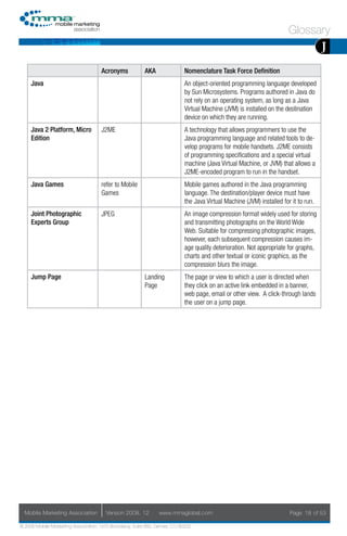 Glossary
                                                                                                                                      J
                                     Acronyms            AKA                Nomenclature Task Force Definition
     Java                                                                   An object-oriented programming language developed
                                                                            by Sun Microsystems. Programs authored in Java do
                                                                            not rely on an operating system, as long as a Java
                                                                            Virtual Machine (JVM) is installed on the destination
                                                                            device on which they are running.
     Java 2 Platform, Micro          J2ME                                   A technology that allows programmers to use the
     Edition                                                                Java programming language and related tools to de-
                                                                            velop programs for mobile handsets. J2ME consists
                                                                            of programming specifications and a special virtual
                                                                            machine (Java Virtual Machine, or JVM) that allows a
                                                                            J2ME-encoded program to run in the handset.
     Java Games                      refer to Mobile                        Mobile games authored in the Java programming
                                     Games                                  language. The destination/player device must have
                                                                            the Java Virtual Machine (JVM) installed for it to run.
     Joint Photographic              JPEG                                   An image compression format widely used for storing
     Experts Group                                                          and transmitting photographs on the World Wide
                                                                            Web. Suitable for compressing photographic images,
                                                                            however, each subsequent compression causes im-
                                                                            age quality deterioration. Not appropriate for graphs,
                                                                            charts and other textual or iconic graphics, as the
                                                                            compression blurs the image.
     Jump Page                                           Landing            The page or view to which a user is directed when
                                                         Page               they click on an active link embedded in a banner,
                                                                            web page, email or other view. A click-through lands
                                                                            the user on a jump page.




  Mobile Marketing Association         Version 2008. 12         www.mmaglobal.com                                       Page 18 of 53

© 2008 Mobile Marketing Association, 1670 Broadway, Suite 850, Denver, CO 80202
 