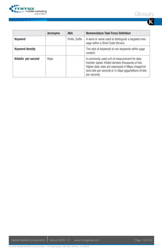 Glossary
                                                                                                                                       K
                                     Acronyms            AKA                Nomenclature Task Force Definition
     Keyword                                             Prefix, Suffix     A word or name used to distinguish a targeted mes-
                                                                            sage within a Short Code Service.
     Keyword density                                                        The ratio of keywords to non keywords within page
                                                                            content.
     Kilobits per second             Kbps                                   A commonly used unit of measurement for data
                                                                            transfer speed. Kilobit denotes thousands of bits.
                                                                            Higher data rates are expressed in Mbps (mega/mil-
                                                                            lions bits per second) or in Gbps (giga/billions of bits
                                                                            per second).




  Mobile Marketing Association         Version 2008. 12         www.mmaglobal.com                                        Page 19 of 53

© 2008 Mobile Marketing Association, 1670 Broadway, Suite 850, Denver, CO 80202
 