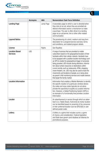 Glossary
                                                                                                                                       L
                                     Acronyms            AKA                Nomenclature Task Force Definition
     Landing Page                                        Jump Page          A secondary page to which a user is directed when
                                                                            they click on an ad, where they are provided ad-
                                                                            ditional information and/or a mechanism to make
                                                                            a purchase. The user is often driven to a landing
                                                                            page via an ad banner, link or other offer-related
                                                                            communication.
     Layered Notice                                                         The provisioning of a short, medium and long form
                                                                            description for a program/service overview, terms
                                                                            and conditions, and related program details.
     License                                             Rights             See Royalties
     Location Based                  LBS                                    A range of services that are provided to mobile
     Services                                                               subscribers based on the geographical location of their
                                                                            handsets within their cellular network. Handsets have
                                                                            to be equipped with a position-location technology such
                                                                            as GPS to enable the geographical-trigger of service(s)
                                                                            being provided. LBS include driving directions, informa-
                                                                            tion about certain resources or destinations within
                                                                            current vicinity, such as restaurants, ATMs, shopping,
                                                                            movie theaters, etc. LBS may also be used to track the
                                                                            movements and locations of people, as is being done
                                                                            via parent/ child monitoring services and mobile devices
                                                                            that target the family market.
     Location Information                                                   Information that enables a Mobile Marketer to identify
                                                                            the specific location of a particular wireless device.
                                                                            Zip codes and area codes typically do not alone
                                                                            provide the specificity to qualify as Location Informa-
                                                                            tion. However, a Global Positioning System (GPS) is
                                                                            an example of a functionality that provides Location
                                                                            Information.
     Locator                                                                An advertisement or service through which an adver-
                                                                            tiser’s (i.e. Radio Shack, Ford) brick & mortar location
                                                                            can be identified based on proximity of the consumer
                                                                            or their preferred location (can be GPS/LBS or user
                                                                            defined postal code).
     Lottery                                                                A lottery is a game that includes a prize, a game
                                                                            of chance, and consideration. Federal legislation
                                                                            and State laws govern (and disallow) all lotteries for
                                                                            promotional purposes.




  Mobile Marketing Association         Version 2008. 12         www.mmaglobal.com                                       Page 20 of 53

© 2008 Mobile Marketing Association, 1670 Broadway, Suite 850, Denver, CO 80202
 