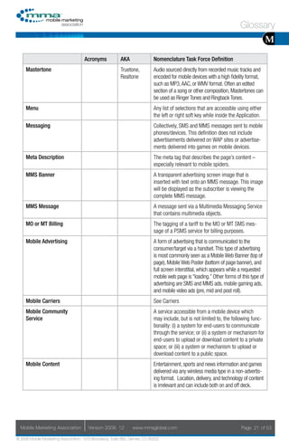 Glossary
                                                                                                                                        M
                                     Acronyms            AKA                Nomenclature Task Force Definition
     Mastertone                                          Truetone,          Audio sourced directly from recorded music tracks and
                                                         Realtone           encoded for mobile devices with a high fidelity format,
                                                                            such as MP3, AAC, or WMV format. Often an edited
                                                                            section of a song or other composition, Mastertones can
                                                                            be used as Ringer Tones and Ringback Tones.
     Menu                                                                   Any list of selections that are accessible using either
                                                                            the left or right soft key while inside the Application.
     Messaging                                                              Collectively, SMS and MMS messages sent to mobile
                                                                            phones/devices. This definition does not include
                                                                            advertisements delivered on WAP sites or advertise-
                                                                            ments delivered into games on mobile devices.
     Meta Description                                                       The meta tag that describes the page’s content –
                                                                            especially relevant to mobile spiders.
     MMS Banner                                                             A transparent advertising screen image that is
                                                                            inserted with text onto an MMS message. This image
                                                                            will be displayed as the subscriber is viewing the
                                                                            complete MMS message.
     MMS Message                                                            A message sent via a Multimedia Messaging Service
                                                                            that contains multimedia objects.
     MO or MT Billing                                                       The tagging of a tariff to the MO or MT SMS mes-
                                                                            sage of a PSMS service for billing purposes.
     Mobile Advertising                                                     A form of advertising that is communicated to the
                                                                            consumer/target via a handset. This type of advertising
                                                                            is most commonly seen as a Mobile Web Banner (top of
                                                                            page), Mobile Web Poster (bottom of page banner), and
                                                                            full screen interstitial, which appears while a requested
                                                                            mobile web page is “loading.” Other forms of this type of
                                                                            advertising are SMS and MMS ads, mobile gaming ads,
                                                                            and mobile video ads (pre, mid and post roll).
     Mobile Carriers                                                        See Carriers
     Mobile Community                                                       A service accessible from a mobile device which
     Service                                                                may include, but is not limited to, the following func-
                                                                            tionality: (i) a system for end-users to communicate
                                                                            through the service; or (ii) a system or mechanism for
                                                                            end-users to upload or download content to a private
                                                                            space; or (iii) a system or mechanism to upload or
                                                                            download content to a public space.
     Mobile Content                                                         Entertainment, sports and news information and games
                                                                            delivered via any wireless media type in a non-advertis-
                                                                            ing format. Location, delivery, and technology of content
                                                                            is irrelevant and can include both on and off deck.




  Mobile Marketing Association         Version 2008. 12         www.mmaglobal.com                                        Page 21 of 53

© 2008 Mobile Marketing Association, 1670 Broadway, Suite 850, Denver, CO 80202
 