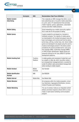 Glossary
                                                                                                                                      M
                                     Acronyms            AKA                Nomenclature Task Force Definition
     Mobile Content                                                         This is typically an SMS message that either: a) con-
     Advertising                                                            tains advertising text; or b) points mobile subscribers
                                                                            to a print, web or TV advertisement that promotes
                                                                            mobile ringtones, games, applications, subscription
                                                                            services and other mobile products.
     Mobile Dating                                                          Social networking via a mobile community, applica-
                                                                            tion or web site for the purpose of dating.
     Mobile Games                                                           A game created for and played on a handset or
                                                                            handheld computer. The majority of mobile games
                                                                            are downloaded to the handset and played using the
                                                                            basic technologies and controls built into the device
                                                                            (arrow keys, soft key, number keys, etc). Some mobile
                                                                            games are developed to be played using the commu-
                                                                            nications technologies present in the device and/or
                                                                            provided by the service provider/carrier, such as by
                                                                            text message (SMS), multimedia message (MMS)
                                                                            or GPRS location identification. Mobile games are
                                                                            presently authored on the Java, BREW or Symbian
                                                                            development platforms.
     Mobile Greeting Card                                Truetone,          A mobile greeting card comprised of media file/s such
                                                         Realtone           as a graphic or video clip, which may either contain a
                                                                            pre-composed text message/sentiment, or provide the
                                                                            sender the ability to add a personalized message (text)
                                                                            before sending to mobile recipient.
     Mobile Handset                                      Mobile             See Handset
                                                         Terminal
     Mobile Identification                               MIN                See MSISDN
     Number
     Mobile Internet                                     Mobile Web         See Mobile Web
     Mobile Marketer                                                        All companies within the mobile ecosystem, includ-
                                                                            ing: Advertisers, Aggregators/Distributors, Carriers,
                                                                            Content Providers and Publishers.
     Mobile Marketing                                                       The use of wireless media as an integrated content
                                                                            delivery and direct response vehicle within a cross-
                                                                            media or stand-alone marketing communications
                                                                            program.




  Mobile Marketing Association         Version 2008. 12         www.mmaglobal.com                                        Page 22 of 53

© 2008 Mobile Marketing Association, 1670 Broadway, Suite 850, Denver, CO 80202
 