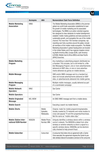 Glossary
                                                                                                                                         M
                                     Acronyms            AKA                Nomenclature Task Force Definition
     Mobile Marketing                MMA                                    The Mobile Marketing Association (MMA) is the premier
     Association                                                            global non-profit trade association established to lead
                                                                            the growth of mobile marketing and its associated
                                                                            technologies. The MMA is an action-oriented organiza-
                                                                            tion designed to clear obstacles to market development,
                                                                            establish mobile media guidelines and best practices for
                                                                            sustainable growth, and evangelize the use of the mobile
                                                                            channel. The more than 700 member companies, rep-
                                                                            resenting over forty countries around the globe, include
                                                                            all members of the mobile media ecosystem. The Mobile
                                                                            Marketing Association’s global headquarters are located
                                                                            in the United States and it has regional chapters includ-
                                                                            ing North America (NA), Europe (EUR), Latin America
                                                                            (LATAM), Middle East & Africa (MEA) and Asia Pacific
                                                                            (APAC) branches.
     Mobile Marketing                                                       Any marketing or advertising program distributed via
     Program                                                                a handset. This includes, but is not limited to, a Mo-
                                                                            bile Messaging Program, one or more advertisements
                                                                            delivered on WAP sites, or one or more advertise-
                                                                            ments delivered via games on mobile devices.
     Mobile Message                                                         SMS and/or MMS message sent to a handset but
                                                                            does not include advertisements delivered on WAP
                                                                            sites, or advertisements delivered into mobile games.
     Mobile Messaging                                                       Multiple mobile messages, usually delivered as part
     Program                                                                of a coordinated campaign.
     Mobile Network                  MNO                                    See Carrier
     Operators
     Mobile Operators                                                       See Carrier

     Mobile Originated               MO, MOM                                An SMS/ MMS message sent from a mobile device.
     Message
     Mobile Search                                                          Executing a search via mobile Internet.

     Mobile Shorts                                       Mobile             Original, made-for-mobile programming/episodes.
                                                         Episodes,          Usually created by TV networks and movie studios to
                                                         Mobisodes,         cross-sell popular TV and film properties/franchises.
                                                                            Not the same as “mobile video clips.”
     Mobile Station Inter-           MSISDN              Mobile Phone       Uniquely identifies a wireless device within a wireless
     national ISDN Number                                Number, MIN        carrier’s network. The MSISDN is dialed from other
                                                                            wireless or wireline networks to direct a signal to a
                                                                            specific wireless device. MSISDNs can be electroni-
                                                                            cally checked to help prevent fraud.
     Mobile Subscriber                                   Subscriber         A consumer that enters into an agreement with a Carrier.
                                                                            Once executed, the agreement requires the Carrier to pro-
                                                                            vide wireless telecommunications services to the consumer.



  Mobile Marketing Association         Version 2008. 12         www.mmaglobal.com                                         Page 23 of 53

© 2008 Mobile Marketing Association, 1670 Broadway, Suite 850, Denver, CO 80202
 