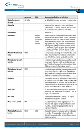 Glossary
                                                                                                                                        M
                                     Acronyms            AKA                Nomenclature Task Force Definition
     Mobile Terminated               MT, MTM                                An SMS/ MMS message received to a mobile device.
     Message
     Mobile TV                                                              Television/Video programming formatted for the
                                                                            mobile screen. Program is streamed or broadcasted
                                                                            via various platforms - MediaFlo, DVB-H, etc.
     Mobile Video                                                           See Mobile TV
     Mobile Web                                          Wireless           The Mobile Web is a channel for delivery of web content,
                                                         Internet           which offers and formats content to users in awareness
                                                         Mobile Web         of the mobile context. The mobile context is character-
                                                         Mobile             ized by the nature of personal user information needs
                                                         Internet           (e.g. updating your blog, accessing travel information,
                                                                            receiving news update), constraints of mobile phones
                                                                            (i.e. screen size, keypad input) and special capabilities
                                                                            (i.e. location, connection type such as 3G or WLAN).
     Motion Picture Experts          MPEG                                   A compression technology for voice and video, which
     Group                                                                  allows these forms of information to be transmitted
                                                                            over difficult links or small-bandwidth networks.
     Mobile Virtual Network                                                 A mobile service provider that leases/ uses the network
     Operator                                                               infrastructure of a major mobile carrier. Examples are:
                                                                            Amp’d Mobile, which uses Verizon’s network and Boost
                                                                            Mobile, which uses the Sprint/Nextel network.
     Mobile Virtual Network          MVNO                                   A mobile service provider that leases/ uses the network
     Operator                                                               infrastructure of a major mobile carrier. Examples are:
                                                                            Amp’d Mobile, which uses Verizon’s network and Boost
                                                                            Mobile, which use the Sprint/Nextel network.
     Mobisode                                                               Trademarked term owned by NewsCorp/ Fox Broadcast-
                                                                            ing Company to describe original, made-for-mobile video
                                                                            programming/ episodes. Term was first used by Fox to
                                                                            market short episodes derived from storylines of 24, The
                                                                            Simple Life and other popular Fox TV properties.
     Mono Tone                                                              An old-style ringtone based on previous generation
                                                                            technology, that plays one musical note at a time. A
                                                                            single track composition.
     MP3 Tone                                                               Ringtone created from MP3 formats. Can only be
                                                                            utilized on MP3 supported handsets.
     Mpeg Audio Layer 3              MP3                                    An audio compression format to greatly reduce the
                                                                            amount of data required to represent the audio record-
                                                                            ing, without compromising a significant level of its
                                                                            original sound quality.
     Multimedia Messaging            MMS                 MMS                Standard for telephony messaging systems that enable
     Service                                                                the sending of messages that include multimedia
                                                                            objects (images, audio, video, rich text). May or may not
                                                                            include normal text.



  Mobile Marketing Association         Version 2008. 12         www.mmaglobal.com                                         Page 24 of 53

© 2008 Mobile Marketing Association, 1670 Broadway, Suite 850, Denver, CO 80202
 