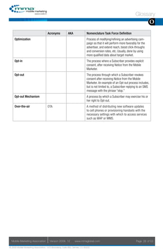Glossary
                                                                                                                                     O
                                     Acronyms            AKA                Nomenclature Task Force Definition
     Optimization                                                           Process of modifying/refining an advertising cam-
                                                                            paign so that it will perform more favorably for the
                                                                            advertiser, and extend reach, boost click-throughs
                                                                            and conversion rates, etc. Usually, done by using
                                                                            more qualified data about target market.
     Opt-in                                                                 The process where a Subscriber provides explicit
                                                                            consent, after receiving Notice from the Mobile
                                                                            Marketer.
     Opt-out                                                                The process through which a Subscriber revokes
                                                                            consent after receiving Notice from the Mobile
                                                                            Marketer. An example of an Opt-out process includes,
                                                                            but is not limited to, a Subscriber replying to an SMS
                                                                            message with the phrase “stop.”
     Opt-out Mechanism                                                      A process by which a Subscriber may exercise his or
                                                                            her right to Opt-out.
     Over-the-air                    OTA                                    A method of distributing new software updates
                                                                            to cell phones or provisioning handsets with the
                                                                            necessary settings with which to access services
                                                                            such as WAP or MMS.




  Mobile Marketing Association         Version 2008. 12         www.mmaglobal.com                                       Page 28 of 53

© 2008 Mobile Marketing Association, 1670 Broadway, Suite 850, Denver, CO 80202
 