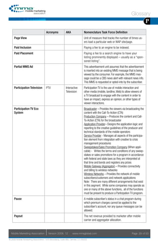 Glossary
                                                                                                                                       P
                                     Acronyms            AKA                Nomenclature Task Force Definition
     Page View                                                              Unit of measure that tracks the number of times us-
                                                                            ers load a particular web or WAP site/page.
     Paid Inclusion                                                         Paying a fee to an engine to be indexed.
     Paid Placement                                                         Paying a fee to a search engine to have your
                                                                            listing prominently displayed – usually as a “spon-
                                                                            sored listing”.
     Partial MMS Ad                                                         This advertisement unit assumes that the advertisement
                                                                            is inserted into an existing MMS message that is being
                                                                            viewed by the consumer. For example, the MMS mes-
                                                                            sage could be a CBS news alert with relevant news info.
                                                                            This MMS is requested or opted-into by the subscriber.
     Participation Television        PTV                 Interactive        Participation TV is the use of mobile interaction and
                                                         Television         other media (mobile, landline, Web) to allow viewers of
                                                                            a TV broadcast to engage with the content in order to
                                                                            have an impact, express an opinion, or other types of
                                                                            viewer interactions.
     Participation TV Eco                                                   Broadcaster – Provides the viewers via broadcasting the
     System                                                                 content with the Call-To-Action (CTA)
                                                                            Production Company – Produces the content and Call-
                                                                            To-Action (CTA) for the broadcaster
                                                                            Application Provider– Designs the application logic and
                                                                            reporting to the creative guidelines of the producer and
                                                                            technical standards of the mobile operators
                                                                            Service Provider - Manages all aspects of the participa-
                                                                            tion element from integration with creative to crisis
                                                                            management procedures
                                                                            Sweepstakes/Sales Promotion Company (When appli-
                                                                            cable) - Writes the terms and conditions of any sweep-
                                                                            stakes or sales promotions for a program in accordance
                                                                            with federal and state laws as they are interpreted at
                                                                            that time and bonds and registers any prizes
                                                                            Mobile Gateway (Aggregator) – Provides connectivity
                                                                            and billing to wireless networks
                                                                            Wireless Networks – Provides the network of mobile
                                                                            subscribers/customers and network applications
                                                                            Note: There are many different arrangements that exist
                                                                            in this segment. While some companies may operate as
                                                                            one or many of the above functions, all of the functions
                                                                            must be present to produce a Participation TV program.
     Pause                                                                  A mobile subscriber’s status in a chat program during
                                                                            which premium charges cannot be applied to the
                                                                            subscriber’s account, nor any queue messages can be
                                                                            allowed.
     Payout                                                                 The net revenue provided to marketer after mobile
                                                                            carrier and aggregator allocation.



  Mobile Marketing Association         Version 2008. 12         www.mmaglobal.com                                        Page 29 of 53

© 2008 Mobile Marketing Association, 1670 Broadway, Suite 850, Denver, CO 80202
 
