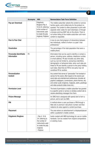 Glossary
                                                                                                                                           P
                                     Acronyms        AKA                    Nomenclature Task Force Definition
     Pay-per Download                               Polyphonic              The mobile subscriber selects the content or service
                                                    Ringtone Poly 4,        he/she wants, and is billed only for the product re-
                                                    16 & 24. (referring     quested. The content is often presented in print with
                                                    to the number of        separate order codes for each download, or through
                                                    instruments used        a browse-and-buy WAP site on the phone. There is
                                                    to create the poly      no further billing of the mobile subscriber until more
                                                    ringtone); Polytone     content is requested.
     Peer to Peer Chat                                                      A one-to-one chat program of interactions between
                                                                            two individuals, neither of whom is a paid “chat
                                                                            professional.”
     Penetration                                                            The percentage of the total population that owns a
                                                                            mobile phone.
     Personally-Identifiable         PII                                    Information that can be used to identify or contact a
     Information                                                            person, including name, address, telephone number,
                                                                            or email address. PII also includes any other data,
                                                                            such as, but not limited to, anonymous identifiers,
                                                                            demographic or behavioral data, when such data are
                                                                            linked to PII and identify a person to the party holding
                                                                            such data. Data that are PII for one party may not
                                                                            constitute PII for another.
     Personalization                                                        Any content that serves to “personalize” the handset or
     Content                                                                service for the owner, often based on the owners per-
                                                                            sonal style and entertainment preferences. Includes all
                                                                            graphics (wallpapers, screensavers, phone themes, etc)
                                                                            and certain audio (ringtones, ringbacks, alerts, greetings)
                                                                            and video products (video tones etc.).
     Permission Level                                                       The level of permission a mobile subscriber has granted
                                                                            to a specific carrier or service or wireless content site to
                                                                            receive advertising messages from them.
     Picture Message                                                        An SMS that is designed with qwerty text to form a
                                                                            picture, and is sent via SMS.
     PIN                                                                    A method where a user purchases a PIN through a
                                                                            Web site or premium-rate phone number and then
                                                                            redeems its value against a content purchase.
     Placement                                                              The area where an advertisement is displayed/placed
                                                                            within a publisher’s mobile content.
     Polyphonic Ringtone                             : Poly 4, 16 &         Audio created with MIDI technology for use on mobile
                                                     24. (referring to      handsets. Can be created from original compositions
                                                     the number of          or existing music.
                                                     instruments used
                                                     to create the poly
                                                     ringtone)
                                                     : Polytone




  Mobile Marketing Association         Version 2008. 12         www.mmaglobal.com                                           Page 30 of 53

© 2008 Mobile Marketing Association, 1670 Broadway, Suite 850, Denver, CO 80202
 