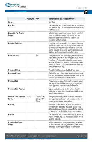 Glossary
                                                                                                                                       P
                                     Acronyms        AKA                    Nomenclature Task Force Definition
     Portal                                                                 See Deck
     Post Roll                                                              The streaming of a mobile advertising clip after a mo-
                                                                            bile TV/video clip. The mobile advertisement is usually
                                                                            10-15 seconds.
     Post-slide Full Screen                                                 A full screen advertising image that is inserted
     Image                                                                  after an MMS Message. This image will be
                                                                            displayed as the subscriber is viewing the
                                                                            complete MMS message.
     Potential Audience                                                     It is a) the total number of unique users/devices that
                                                                            is reached by any site’s content (pull advertising), or
                                                                            b) the number of addressable devices to which the
                                                                            service provider or marketer has the permission and
                                                                            ability to push advertising (push advertising).
     Predictive Text                                 T-9                    Intelligent software that makes typing words/text mes-
                                                                            sages easier on a mobile phone keypad. Utilizes a built-
                                                                            in dictionary. As the mobile subscriber presses certain
                                                                            keys, the software tries to predict the words the mobile
                                                                            subscriber intends to compose based on the letters that
                                                                            correspond to those keys.
     Premium Billing                                                        The ability to bill above standard SMS/ text rates.
     Premium Content                                                        Content for which the provider levies a charge sepa-
                                                                            rate and in addition to any fixed charges made by the
                                                                            network operator to access that content.
     Premium Rate                                                           Programs or messages that result in charges above
                                                                            and beyond standard text messaging charges nor-
                                                                            mally applied to the subscriber’s wireless bill.
     Premium Rate Program                                                   A program that requires double opt-in where the
                                                                            subscriber is billed above the standard SMS rate as
                                                                            per his/her mobile plan.
     Premium Short Message           PSMS            Reverse SMS            Billing mechanism by which the mobile subscriber
     Service                                         Billing or MT          is charged above standard text messaging rates for
                                                     Billing                mobile content and/or subscription.
     Pre-paid                                                               Term used for no-contract, no rental charge service
                                                                            where a mobile subscriber buys credit usually in pre-
                                                                            determined denominations, in advance for the use of a
                                                                            mobile carrier’s wireless telecommunication services.
     Pre-roll                                                               The streaming of a mobile advertising clip prior to a
                                                                            mobile TV/video clip. The mobile ad is usually 10-15
                                                                            seconds in length.
     Pre-slide Full Screen                                                  A full screen advertising image that is inserted before
     Image                                                                  an MMS Message. This image will be displayed as the
                                                                            subscriber is viewing the complete MMS message.



  Mobile Marketing Association         Version 2008. 12         www.mmaglobal.com                                          Page 31 of 53

© 2008 Mobile Marketing Association, 1670 Broadway, Suite 850, Denver, CO 80202
 