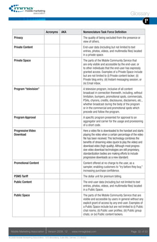 Glossary
                                                                                                                                        P
                                     Acronyms        AKA                    Nomenclature Task Force Definition
     Privacy                                                                The quality of being secluded from the presence or
                                                                            view of others.
     Private Content                                                        End-user data (including but not limited to text
                                                                            entries, photos, videos, and multimedia files) located
                                                                            in a private space.
     Private Space                                                          The parts of the Mobile Community Service that
                                                                            are only visible and accessible by the end-user, or
                                                                            to other individuals that the end-user has expressly
                                                                            granted access. Examples of a Private Space include
                                                                            but are not limited to (i) Private content locker; (ii)
                                                                            Private blog entry; (iii) Instant messaging session; or
                                                                            (iv) Email inbox;
     Program “television”                                                   A television program, inclusive of all content
                                                                            broadcast in connection therewith, including, without
                                                                            limitation, bumpers, promotional spots, commercials,
                                                                            PSAs, chyrons, credits, disclosures, disclaimers, etc.,
                                                                            whether broadcast during the body of the program
                                                                            or in the commercial and promotional spots which
                                                                            precede and follow the program.
     Program Approval                                                       A specific program presented for approval to an
                                                                            aggregator and carrier for the usage and provisioning
                                                                            of a short code.
     Progressive Video                                                      Here a video file is downloaded to the handset and starts
     Download                                                               playing the video when a certain percentage of the video
                                                                            file has been received. This technology combines the
                                                                            benefits of streaming video (quick to play the video) and
                                                                            download video (high quality). Although most progres-
                                                                            sive video download technologies are still proprietary,
                                                                            standardization bodies are making efforts to include
                                                                            progressive downloads as a new standard.
     Promotional Content                                                    Content offered at no charge to the user, as a
                                                                            sampler, enabling customers to “try before they buy,”
                                                                            increasing purchase confidence.
     PSMS Tariff                                                            The dollar unit for premium billing.
     Public Content                                                         The end-user data (including but not limited to text
                                                                            entries, photos, videos, and multimedia files) located
                                                                            in a Public Space.
     Public Space                                                           The parts of the Mobile Community Service that are
                                                                            visible and accessible by users in general without any
                                                                            explicit grant of access by any end-user. Examples of
                                                                            a Public Space include but are not limited to (i) Public
                                                                            chat rooms; (ii) Public user profiles; (iii) Public group
                                                                            chats; or (iv) Public content lockers.




  Mobile Marketing Association         Version 2008. 12         www.mmaglobal.com                                        Page 32 of 53

© 2008 Mobile Marketing Association, 1670 Broadway, Suite 850, Denver, CO 80202
 