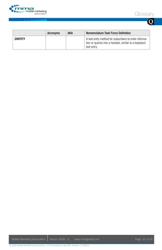 Glossary
                                                                                                                                    Q
                                     Acronyms            AKA                Nomenclature Task Force Definition
     QWERTY                                                                 A text entry method for subscribers to enter informa-
                                                                            tion or queries into a handset, similar to a keyboard
                                                                            text entry.




  Mobile Marketing Association         Version 2008. 12         www.mmaglobal.com                                     Page 34 of 53

© 2008 Mobile Marketing Association, 1670 Broadway, Suite 850, Denver, CO 80202
 