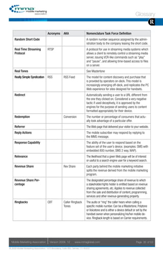 Glossary
                                                                                                                                        R
                                     Acronyms        AKA                    Nomenclature Task Force Definition
     Random Short Code                                                      A random number sequence assigned by the admin-
                                                                            istration body to the company leasing the short code.
     Real Time Streaming             RTSP                                   A protocol for use in streaming media systems which
     Protocol                                                               allows a client to remotely control a streaming media
                                                                            server, issuing VCR-like commands such as “play”
                                                                            and “pause”, and allowing time-based access to files
                                                                            on a server.
     Real Tones                                                             See Mastertone
     Really Simple Syndication       RSS             RSS Feed               The model for content discovery and purchase that
                                                                            is provided by operators on-deck. This model is
                                                                            increasingly emerging off-deck, and replicates the PC
                                                                            Web experience for sites designed for handsets.
     Redirect                                                               Automatically sending a user to a URL different from
                                                                            the one they clicked on. Considered a very negative
                                                                            tactic if used deceptively, it is approved by the
                                                                            engines for the purpose of sending users to content
                                                                            formatted appropriately for their device.
     Redemption                                      Conversion             The number or percentage of consumers that actu-
                                                                            ally took advantage of a particular offer.
     Referrer                                                               The Web page that delivered your visitor to your website.
     Reply Actions                                                          The mobile subscriber may respond by replying to
                                                                            the MMS message.
     Response Capability                                                    The ability of the user to respond based on the
                                                                            feature set of the user’s device. (examples: SMS with
                                                                            embedded 800 number, SMS 2 way, WAP).
     Relevance                                                              The likelihood that a given Web page will be of interest
                                                                            or useful to a search engine user for a keyword search.
     Revenue Share                                   Rev Share              Each party behind the mobile marketing initiative
                                                                            splits the revenue derived from the mobile marketing
                                                                            program.
     Revenue Share Per-                                                     The designated percentage share of revenue to which
     centage                                                                a stakeholder/rights holder is entitled based on revenue
                                                                            sharing agreements, etc. Applies to revenue collected
                                                                            from the sale and distribution of content, programming,
                                                                            services and other revenue-generating property.
     Ringbacks                       CBT             Caller Ringback        The audio or “ring” the caller hears when calling a
                                                     Tones                  specific mobile number. Can be a Mastertone, Polytone
                                                                            or Voicetone and is either a device default or set by the
                                                                            handset owner when personalizing his/her mobile de-
                                                                            vice. Ringback length is based on Carrier requirements.




  Mobile Marketing Association         Version 2008. 12         www.mmaglobal.com                                         Page 35 of 53

© 2008 Mobile Marketing Association, 1670 Broadway, Suite 850, Denver, CO 80202
 