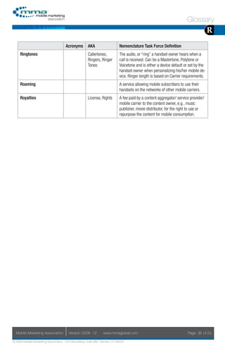 Glossary
                                                                                                                                     R
                                     Acronyms        AKA                    Nomenclature Task Force Definition
     Ringtones                                       Callertones,           The audio, or “ring” a handset owner hears when a
                                                     Ringers, Ringer        call is received. Can be a Mastertone, Polytone or
                                                     Tones                  Voicetone and is either a device default or set by the
                                                                            handset owner when personalizing his/her mobile de-
                                                                            vice. Ringer length is based on Carrier requirements.
     Roaming                                                                A service allowing mobile subscribers to use their
                                                                            handsets on the networks of other mobile carriers.
     Royalties                                       License, Rights        A fee paid by a content aggregator/ service provider/
                                                                            mobile carrier to the content owner, e.g., music
                                                                            publisher, movie distributor, for the right to use or
                                                                            repurpose the content for mobile consumption.




  Mobile Marketing Association         Version 2008. 12         www.mmaglobal.com                                     Page 36 of 53

© 2008 Mobile Marketing Association, 1670 Broadway, Suite 850, Denver, CO 80202
 