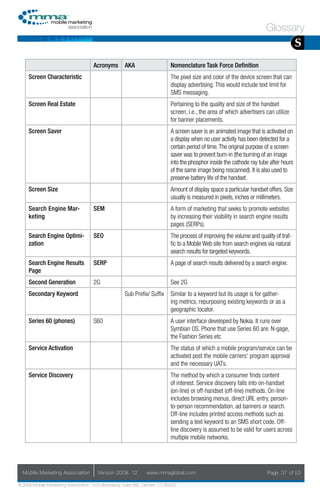 Glossary
                                                                                                                                        S
                                     Acronyms        AKA                    Nomenclature Task Force Definition
     Screen Characteristic                                                  The pixel size and color of the device screen that can
                                                                            display advertising. This would include text limit for
                                                                            SMS messaging.
     Screen Real Estate                                                     Pertaining to the quality and size of the handset
                                                                            screen, i.e., the area of which advertisers can utilize
                                                                            for banner placements.
     Screen Saver                                                           A screen saver is an animated image that is activated on
                                                                            a display when no user activity has been detected for a
                                                                            certain period of time. The original purpose of a screen
                                                                            saver was to prevent burn-in (the burning of an image
                                                                            into the phosphor inside the cathode ray tube after hours
                                                                            of the same image being rescanned). It is also used to
                                                                            preserve battery life of the handset.
     Screen Size                                                            Amount of display space a particular handset offers. Size
                                                                            usually is measured in pixels, inches or millimeters.
     Search Engine Mar-              SEM                                    A form of marketing that seeks to promote websites
     keting                                                                 by increasing their visibility in search engine results
                                                                            pages (SERPs).
     Search Engine Optimi-           SEO                                    The process of improving the volume and quality of traf-
     zation                                                                 fic to a Mobile Web site from search engines via natural
                                                                            search results for targeted keywords.
     Search Engine Results           SERP                                   A page of search results delivered by a search engine.
     Page
     Second Generation               2G                                     See 2G
     Secondary Keyword                               Sub Prefix/ Suffix     Similar to a keyword but its usage is for gather-
                                                                            ing metrics, repurposing existing keywords or as a
                                                                            geographic locator.
     Series 60 (phones)              S60                                    A user interface developed by Nokia. It runs over
                                                                            Symbian OS. Phone that use Series 60 are: N-gage,
                                                                            the Fashion Series etc
     Service Activation                                                     The status of which a mobile program/service can be
                                                                            activated post the mobile carriers’ program approval
                                                                            and the necessary UATs.
     Service Discovery                                                      The method by which a consumer finds content
                                                                            of interest. Service discovery falls into on-handset
                                                                            (on-line) or off-handset (off-line) methods. On-line
                                                                            includes browsing menus, direct URL entry, person-
                                                                            to-person recommendation, ad banners or search.
                                                                            Off-line includes printed access methods such as
                                                                            sending a text keyword to an SMS short code. Off-
                                                                            line discovery is assumed to be valid for users across
                                                                            multiple mobile networks.




  Mobile Marketing Association         Version 2008. 12         www.mmaglobal.com                                       Page 37 of 53

© 2008 Mobile Marketing Association, 1670 Broadway, Suite 850, Denver, CO 80202
 