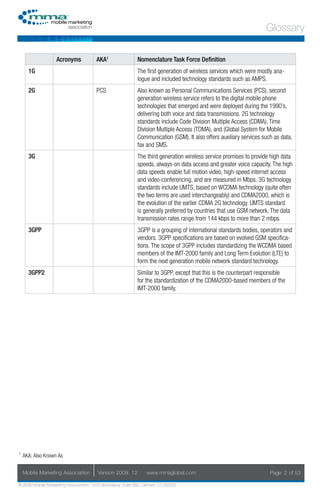 Glossary

                   Acronyms            AKA1                Nomenclature Task Force Definition
      1G                                                   The first generation of wireless services which were mostly ana-
                                                           logue and included technology standards such as AMPS.
      2G                               PCS                 Also known as Personal Communications Services (PCS), second
                                                           generation wireless service refers to the digital mobile phone
                                                           technologies that emerged and were deployed during the 1990’s,
                                                           delivering both voice and data transmissions. 2G technology
                                                           standards include Code Division Multiple Access (CDMA), Time
                                                           Division Multiple Access (TDMA), and (Global System for Mobile
                                                           Communication (GSM). It also offers auxiliary services such as data,
                                                           fax and SMS.
      3G                                                   The third generation wireless service promises to provide high data
                                                           speeds, always-on data access and greater voice capacity. The high
                                                           data speeds enable full motion video, high-speed internet access
                                                           and video-conferencing, and are measured in Mbps. 3G technology
                                                           standards include UMTS, based on WCDMA technology (quite often
                                                           the two terms are used interchangeably) and CDMA2000, which is
                                                           the evolution of the earlier CDMA 2G technology. UMTS standard
                                                           is generally preferred by countries that use GSM network. The data
                                                           transmission rates range from 144 kbps to more than 2 mbps.
      3GPP                                                 3GPP is a grouping of international standards bodies, operators and
                                                           vendors. 3GPP specifications are based on evolved GSM specifica-
                                                           tions. The scope of 3GPP includes standardizing the WCDMA based
                                                           members of the IMT-2000 family and Long Term Evolution (LTE) to
                                                           form the next generation mobile network standard technology.
      3GPP2                                                Similar to 3GPP, except that this is the counterpart responsible
                                                           for the standardization of the CDMA2000-based members of the
                                                           IMT-2000 family.




1
    AKA: Also Known As

    Mobile Marketing Association       Version 2008. 12         www.mmaglobal.com                                    Page 2 of 53

© 2008 Mobile Marketing Association, 1670 Broadway, Suite 850, Denver, CO 80202
 