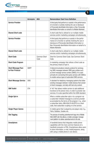 Glossary
                                                                                                                                        S
                                     Acronyms        AKA                    Nomenclature Task Force Definition
     Service Provider                                                       A third party that performs or assists in the performance
                                                                            of a function or activity involving the use or disclosure
                                                                            of Personally Identifiable Information or Non-Personally
                                                                            Identifiable Information on behalf of a Mobile Marketer.
     Shared Short code                                                      A short code that is utilized to run multiple mobile
                                                                            services and/or marketing campaigns simultaneously.
     Service Provider                                                       A third party that performs or assists in the perfor-
                                                                            mance of a function or activity involving the use or
                                                                            disclosure of Personally Identifiable Information or
                                                                            Non-Personally Identifiable Information on behalf of a
                                                                            Mobile Marketer.
     Shared Short code                                                      A short code that is utilized to run multiple mobile
                                                                            services and/or marketing campaigns simultaneously.
     Short Code                                      Common Short           Short for Common Short Code. See Common Short
                                                     Code                   Code.
     Short Code Program                                                     A marketing campaign that utilizes a Short code as
                                                                            the primary means of opt-in.
     Short Message Peer-             SMPP                                   A telecommunications industry protocol for exchang-
     to-Peer Protocol                                                       ing SMS messages between SMS peer entities such
                                                                            as short message service centers (SMSC). It is used
                                                                            primarily for connecting third-party services with SMSCs
                                                                            to enable various types of automated SMS services.
     Short Message Service           SMS                                    A standard for telephony messaging systems that allow
                                                                            sending messages between mobile devices that consist
                                                                            of short messages, normally with text only content.
     SIM Toolkit                     STK                                    A “kit” that allows mobile carriers to add additional
                                                                            functions to the phone menu in order to provide new
                                                                            services. It is also specified within the GSM standard.
     Single Opt-in                                                          When a mobile subscriber opts in to a program via
                                                                            a subscriber-initiated message to a service provider
                                                                            as prompted by the terms of the program. E.g., when
                                                                            a subscriber texts JOIN HEALTH ALERTS to a short
                                                                            code, that subscriber is opting in to the service.
     Single Player Games                                                    A mobile game that is played by one player only. E.g.,
                                                                            Tetris, Bubbles, Sudoku etc..
     Site Tagging                                                           The process of inserting advertisement tags into a Mobile
                                                                            Web (WAP) site that allows a mobile campaign manage-
                                                                            ment platform to deliver advertisements to the site.
     Smartphone                                                             A handheld device that integrates mobile phone
                                                                            capabilities with the more common features of a
                                                                            handheld computer or PDA. Smartphones allow users
                                                                            to store information, e-mail, install programs, along
                                                                            with using a mobile phone in one device.


  Mobile Marketing Association         Version 2008. 12         www.mmaglobal.com                                          Page 38 of 53

© 2008 Mobile Marketing Association, 1670 Broadway, Suite 850, Denver, CO 80202
 