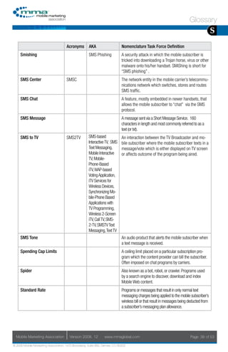 Glossary
                                                                                                                                           S
                                     Acronyms        AKA                    Nomenclature Task Force Definition
     Smishing                                        SMS Phishing           A security attack in which the mobile subscriber is
                                                                            tricked into downloading a Trojan horse, virus or other
                                                                            malware onto his/her handset. SMiShing is short for
                                                                            “SMS phishing” .
     SMS Center                      SMSC                                   The network entity in the mobile carrier’s telecommu-
                                                                            nications network which switches, stores and routes
                                                                            SMS traffic.
     SMS Chat                                                               A feature, mostly embedded in newer handsets, that
                                                                            allows the mobile subscriber to “chat” via the SMS
                                                                            protocol.
     SMS Message                                                            A message sent via a Short Message Service. 160
                                                                            characters in length and most commonly referred to as a
                                                                            text (or txt).
     SMS to TV                       SMS2TV          SMS-based              An interaction between the TV Broadcaster and mo-
                                                     Interactive TV, SMS    bile subscriber where the mobile subscriber texts in a
                                                     Text Messaging,        message/vote which is either displayed on TV screen
                                                     Mobile Interactive     or affects outcome of the program being aired.
                                                     TV, Mobile-
                                                     Phone-Based
                                                     iTV, WAP-based
                                                     Voting Application,
                                                     iTV Services for
                                                     Wireless Devices,
                                                     Synchronizing Mo-
                                                     bile-Phone Based
                                                     Applications with
                                                     TV Programming,
                                                     Wireless 2-Screen
                                                     iTV, Call TV, SMS-
                                                     2-TV, SMSTV Text
                                                     Messaging, Text TV
     SMS Tone                                                               An audio product that alerts the mobile subscriber when
                                                                            a text message is received.
     Spending Cap Limits                                                    A ceiling limit placed on a particular subscription pro-
                                                                            gram which the content provider can bill the subscriber.
                                                                            Often imposed on chat programs by carriers.
     Spider                                                                 Also known as a bot, robot, or crawler. Programs used
                                                                            by a search engine to discover, download and index
                                                                            Mobile Web content.
     Standard Rate                                                          Programs or messages that result in only normal text
                                                                            messaging charges being applied to the mobile subscriber’s
                                                                            wireless bill or that result in messages being deducted from
                                                                            a subscriber’s messaging plan allowance.




  Mobile Marketing Association         Version 2008. 12         www.mmaglobal.com                                          Page 39 of 53

© 2008 Mobile Marketing Association, 1670 Broadway, Suite 850, Denver, CO 80202
 