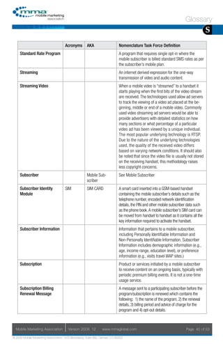 Glossary
                                                                                                                                       S
                                     Acronyms        AKA                    Nomenclature Task Force Definition
     Standard Rate Program                                                  A program that requires single opt-in where the
                                                                            mobile subscriber is billed standard SMS rates as per
                                                                            the subscriber’s mobile plan.
     Streaming                                                              An internet derived expression for the one-way
                                                                            transmission of video and audio content.
     Streaming Video                                                        When a mobile video is “streamed” to a handset it
                                                                            starts playing when the first bits of the video stream
                                                                            are received. The technologies used allow ad servers
                                                                            to track the viewing of a video ad placed at the be-
                                                                            ginning, middle or end of a mobile video. Commonly
                                                                            used video streaming ad servers would be able to
                                                                            provide advertisers with detailed statistics on how
                                                                            many sections or what percentage of a particular
                                                                            video ad has been viewed by a unique individual.
                                                                            The most popular underlying technology is RTSP.
                                                                            Due to the nature of the underlying technologies
                                                                            used, the quality of the received video differs
                                                                            based on varying network conditions. It should also
                                                                            be noted that since the video file is usually not stored
                                                                            on the receiving handset, this methodology raises
                                                                            less copyright concerns.
     Subscriber                                      Mobile Sub-            See Mobile Subscriber
                                                     scriber
     Subscriber Identity             SIM             SIM CARD               A smart card inserted into a GSM-based handset
     Module                                                                 containing the mobile subscriber’s details such as the
                                                                            telephone number, encoded network identification
                                                                            details, the PIN and other mobile subscriber data such
                                                                            as the phone book. A mobile subscriber’s SIM card can
                                                                            be moved from handset to handset as it contains all the
                                                                            key information required to activate the handset.
     Subscriber Information                                                 Information that pertains to a mobile subscriber,
                                                                            including Personally Identifiable Information and
                                                                            Non-Personally Identifiable Information. Subscriber
                                                                            Information includes demographic information (e.g.,
                                                                            age, income range, education level), or preference
                                                                            information (e.g., visits travel WAP sites.)
     Subscription                                                           Product or services initiated by a mobile subscriber
                                                                            to receive content on an ongoing basis, typically with
                                                                            periodic premium billing events. It is not a one-time
                                                                            usage service.
     Subscription Billing                                                   A message sent to a participating subscriber before the
     Renewal Message                                                        program/subscription is renewed which contains the
                                                                            following: 1) the name of the program, 2) the renewal
                                                                            details, 3) billing period and advice of charge for the
                                                                            program and 4) opt-out details.



  Mobile Marketing Association         Version 2008. 12         www.mmaglobal.com                                       Page 40 of 53

© 2008 Mobile Marketing Association, 1670 Broadway, Suite 850, Denver, CO 80202
 