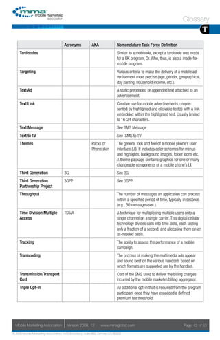 Glossary
                                                                                                                                        T
                                     Acronyms            AKA                Nomenclature Task Force Definition
     Tardisodes                                                             Similar to a mobisode, except a tardisode was made
                                                                            for a UK program, Dr. Who, thus, is also a made-for-
                                                                            mobile program.
     Targeting                                                              Various criteria to make the delivery of a mobile ad-
                                                                            vertisement more precise (age, gender, geographical,
                                                                            day parting, household income, etc.).
     Text Ad                                                                A static prepended or appended text attached to an
                                                                            advertisement.
     Text Link                                                              Creative use for mobile advertisements - repre-
                                                                            sented by highlighted and clickable text(s) with a link
                                                                            embedded within the highlighted text. Usually limited
                                                                            to 16-24 characters.
     Text Message                                                           See SMS Message
     Text to TV                                                             See SMS to TV
     Themes                                              Packs or           The general look and feel of a mobile phone’s user
                                                         Phone skin         interface (UI). It includes color schemes for menus
                                                                            and highlights, background images, folder icons etc.
                                                                            A theme package contains graphics for one or many
                                                                            changeable components of a mobile phone’s UI.
     Third Generation                3G                                     See 3G
     Third Generation                3GPP                                   See 3GPP
     Partnership Project
     Throughput                                                             The number of messages an application can process
                                                                            within a specified period of time, typically in seconds
                                                                            (e.g., 30 messages/sec.).
     Time Division Multiple          TDMA                                   A technique for multiplexing multiple users onto a
     Access                                                                 single channel on a single carrier. This digital cellular
                                                                            technology divides calls into time slots, each lasting
                                                                            only a fraction of a second, and allocating them on an
                                                                            as-needed basis.
     Tracking                                                               The ability to assess the performance of a mobile
                                                                            campaign.
     Transcoding                                                            The process of making the multimedia ads appear
                                                                            and sound best on the various handsets based on
                                                                            which formats are supported are by the handset.
     Transmission/Transport                                                 Cost of the SMS used to deliver the billing charges
     Cost                                                                   incurred by the mobile marketer/billing aggregator.
     Triple Opt-in                                                          An additional opt-in that is required from the program
                                                                            participant once they have exceeded a defined
                                                                            premium fee threshold.




  Mobile Marketing Association         Version 2008. 12         www.mmaglobal.com                                        Page 42 of 53

© 2008 Mobile Marketing Association, 1670 Broadway, Suite 850, Denver, CO 80202
 