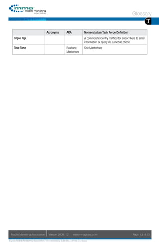 Glossary
                                                                                                                                  T
                                     Acronyms            AKA                Nomenclature Task Force Definition
     Triple Tap                                                             A common text entry method for subscribers to enter
                                                                            information or query via a mobile phone.
     True Tone                                           Realtone,          See Mastertone
                                                         Mastertone




  Mobile Marketing Association         Version 2008. 12         www.mmaglobal.com                                   Page 43 of 53

© 2008 Mobile Marketing Association, 1670 Broadway, Suite 850, Denver, CO 80202
 