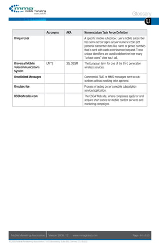 Glossary
                                                                                                                                    U
                                     Acronyms            AKA                Nomenclature Task Force Definition
     Unique User                                                            A specific mobile subscriber. Every mobile subscriber
                                                                            has some sort of alpha and/or numeric code (not
                                                                            personal subscriber data like name or phone number)
                                                                            that is sent with each advertisement request. These
                                                                            unique identifiers are used to determine how many
                                                                            “unique users” view each ad.
     Universal Mobile                UMTS                3G, 3GSM           The European term for one of the third generation
     Telecommunications                                                     wireless services.
     System
     Unsolicited Messages                                                   Commercial SMS or MMS messages sent to sub-
                                                                            scribers without seeking prior approval.
     Unsubscribe                                                            Process of opting out of a mobile subscription
                                                                            service/application.
     USShortcodes.com                                                       The CSCA Web site, where companies apply for and
                                                                            acquire short codes for mobile content services and
                                                                            marketing campaigns.




  Mobile Marketing Association         Version 2008. 12         www.mmaglobal.com                                     Page 44 of 53

© 2008 Mobile Marketing Association, 1670 Broadway, Suite 850, Denver, CO 80202
 