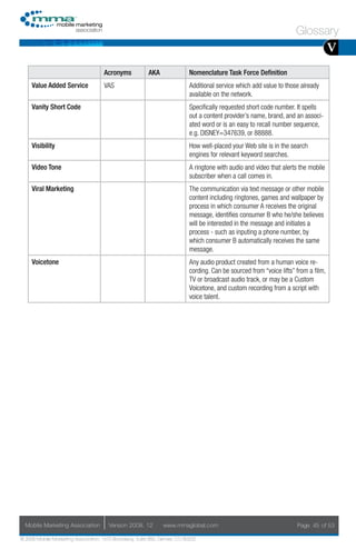Glossary
                                                                                                                                      V
                                     Acronyms            AKA                Nomenclature Task Force Definition
     Value Added Service             VAS                                    Additional service which add value to those already
                                                                            available on the network.
     Vanity Short Code                                                      Specifically requested short code number. It spells
                                                                            out a content provider’s name, brand, and an associ-
                                                                            ated word or is an easy to recall number sequence,
                                                                            e.g. DISNEY=347639, or 88888.
     Visibility                                                             How well-placed your Web site is in the search
                                                                            engines for relevant keyword searches.
     Video Tone                                                             A ringtone with audio and video that alerts the mobile
                                                                            subscriber when a call comes in.
     Viral Marketing                                                        The communication via text message or other mobile
                                                                            content including ringtones, games and wallpaper by
                                                                            process in which consumer A receives the original
                                                                            message, identifies consumer B who he/she believes
                                                                            will be interested in the message and initiates a
                                                                            process - such as inputing a phone number, by
                                                                            which consumer B automatically receives the same
                                                                            message.
     Voicetone                                                              Any audio product created from a human voice re-
                                                                            cording. Can be sourced from “voice lifts” from a film,
                                                                            TV or broadcast audio track, or may be a Custom
                                                                            Voicetone, and custom recording from a script with
                                                                            voice talent.




  Mobile Marketing Association         Version 2008. 12         www.mmaglobal.com                                      Page 45 of 53

© 2008 Mobile Marketing Association, 1670 Broadway, Suite 850, Denver, CO 80202
 