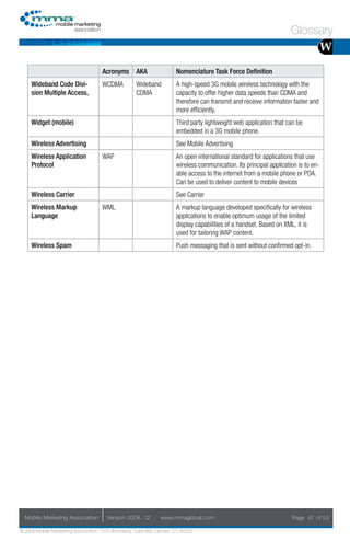 Glossary
                                                                                                                                     W
                                     Acronyms        AKA               Nomenclature Task Force Definition
     Wideband Code Divi-             WCDMA           Wideband          A high-speed 3G mobile wireless technology with the
     sion Multiple Access,                           CDMA              capacity to offer higher data speeds than CDMA and
                                                                       therefore can transmit and receive information faster and
                                                                       more efficiently.
     Widget (mobile)                                                   Third party lightweight web application that can be
                                                                       embedded in a 3G mobile phone.
     Wireless Advertising                                              See Mobile Advertising
     Wireless Application            WAP                               An open international standard for applications that use
     Protocol                                                          wireless communication. Its principal application is to en-
                                                                       able access to the internet from a mobile phone or PDA.
                                                                       Can be used to deliver content to mobile devices
     Wireless Carrier                                                  See Carrier
     Wireless Markup                 WML                               A markup language developed specifically for wireless
     Language                                                          applications to enable optimum usage of the limited
                                                                       display capabilities of a handset. Based on XML, it is
                                                                       used for tailoring WAP content.
     Wireless Spam                                                     Push messaging that is sent without confirmed opt-in.




  Mobile Marketing Association         Version 2008. 12         www.mmaglobal.com                                     Page 47 of 53

© 2008 Mobile Marketing Association, 1670 Broadway, Suite 850, Denver, CO 80202
 