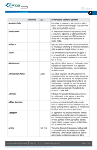 Glossary
                                                                                                                                          A
                                     Acronyms            AKA                Nomenclature Task Force Definition
     Acquisition Rate                                                       Percentage of respondents who opted in to partici-
                                                                            pate in a mobile initiative/campaign. Acquisition rate
                                                                            = total participants/total audience.
     Ad Impression                                                          An advertisement impression transpires each time
                                                                            a consumer is exposed to an advertisement (either
                                                                            prepended or appended to an SMS message, on
                                                                            mobile web or web page, within a video clip, or
                                                                            related media).
     Ad Space                                                               Any space within an application that has been reserved
                                                                            for the display of advertising. Its dimensions and location
                                                                            within an application typically define an ad space.
     Ad Unit                                                                Any defined advertising vehicle that can appear in
                                                                            an ad space inside of an application. For example,
                                                                            a rectangular banner is considered to be a common
                                                                            type of ad unit.
     Advertisement                                                          Any collection of text, graphics or multimedia content
                                                                            displayed and accessible inside of an application
                                                                            for the purposes of promoting a commercial brand,
                                                                            product or service.
     Advertisement Action                                Action             Any activity associated with a Advertisement that
                                                                            enables interactivity and communication between the
                                                                            advertiser and the consumer. For example, common
                                                                            actions include clicking on a phone number to call
                                                                            the advertiser, a hyperlink that takes the consumer
                                                                            to an advertiser’s mobile web portal, or a link that
                                                                            adds the advertiser’s contact information to the
                                                                            consumer’s phone book.
     Advertiser                                                             Individual or organization that places a paid promo-
                                                                            tion within media for the purpose of promoting
                                                                            commercial messages, goods or services.
     Affiliate Marketing                                                    A process whereby a Content Provider provides
                                                                            financial consideration to one or more persons or en-
                                                                            tities in exchange for their agreement to offer Content
                                                                            Providers’ products and/or services to users.
     Aggregator                                                             An organization that acts as a middleman between
                                                                            application and content providers, and mobile carri-
                                                                            ers. Provides message traffic throughput to multiple
                                                                            wireless operators or other aggregators; provides
                                                                            mobile initiative campaign oversight, and administra-
                                                                            tion, as well as billing services.
     Airtime                                             Talk Time          The number of connected minutes consumed by a mobile
                                                                            subscriber while placing and receiving calls on his/her
                                                                            mobile phone. Carriers calculate customer bills based on
                                                                            airtime minutes used during a specific period of time.



  Mobile Marketing Association         Version 2008. 12         www.mmaglobal.com                                           Page 3 of 53

© 2008 Mobile Marketing Association, 1670 Broadway, Suite 850, Denver, CO 80202
 