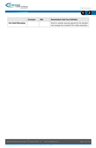 Glossary
                                                                                                                       Y           Z
                                     Acronyms            AKA                Nomenclature Task Force Definition
     Zero Rated Messaging                                                   Brand or marketer assumes payment for the standard
                                                                            rate message fee on behalf of the mobile subscribers




  Mobile Marketing Association         Version 2008. 12         www.mmaglobal.com                                    Page 49 of 53

© 2008 Mobile Marketing Association, 1670 Broadway, Suite 850, Denver, CO 80202
 