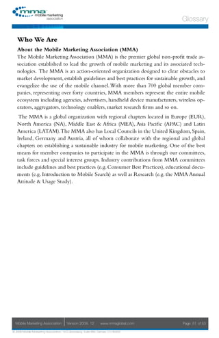 Glossary

   Who We Are
   About the Mobile Marketing Association (MMA)
   The Mobile Marketing Association (MMA) is the premier global non-profit trade as-
   sociation established to lead the growth of mobile marketing and its associated tech-
   nologies. The MMA is an action-oriented organization designed to clear obstacles to
   market development, establish guidelines and best practices for sustainable growth, and
   evangelize the use of the mobile channel. With more than 700 global member com-
   panies, representing over forty countries, MMA members represent the entire mobile
   ecosystem including agencies, advertisers, handheld device manufacturers, wireless op-
   erators, aggregators, technology enablers, market research firms and so on.
    The MMA is a global organization with regional chapters located in Europe (EUR),
   North America (NA), Middle East & Africa (MEA), Asia Pacific (APAC) and Latin
   America (LATAM).The MMA also has Local Councils in the United Kingdom, Spain,
   Ireland, Germany and Austria, all of whom collaborate with the regional and global
   chapters on establishing a sustainable industry for mobile marketing. One of the best
   means for member companies to participate in the MMA is through our committees,
   task forces and special interest groups. Industry contributions from MMA committees
   include guidelines and best practices (e.g. Consumer Best Practices), educational docu-
   ments (e.g. Introduction to Mobile Search) as well as Research (e.g. the MMA Annual
   Attitude & Usage Study).




  Mobile Marketing Association         Version 2008. 12         www.mmaglobal.com   Page 51 of 53

© 2008 Mobile Marketing Association, 1670 Broadway, Suite 850, Denver, CO 80202
 