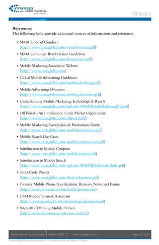 Glossary

   References
   The following links provide additional sources of information and reference:

       •	 MMA Code of Conduct
          (http://www.mmaglobal.com/codeofconduct.pdf)
       •	 MMA Consumer Best Practices Guidelines
          (http://www.mmaglobal.com/bestpractices.pdf)
       •	 Mobile Marketing Association Website
          (http://www.mmaglobal.com)
       •	 Global Mobile Advertising Guidelines
          (http://www.mmaglobal.com/mobileadvertising.pdf)
       •	 Mobile Advertising Overview
          (http://www.mmaglobal.com/mobileadoverview.pdf)
       •	 Understanding Mobile Marketing:Technology & Reach
          (http://www.mmaglobal.com/uploads/MMAMobileMarketing102.pdf)
       •	 Off Portal – An Introduction to the Market Opportunity
          (http://www.mmaglobal.com/offportal.pdf)
       •	 Mobile Marketing Sweepstakes & Promotions Guide
          (http://www.mmaglobal.com/mobilepromotions.pdf)
       •	 Mobile Search Use Cases
          (http://www.mmaglobal.com/mobilesearchusecases.pdf)
       •	 Introduction to Mobile Coupons
          (http://www.mmaglobal.com/mobilecoupons.pdf)
       •	 Introduction to Mobile Search
          (http://www.mmaglobal.com/uploads/MMAMobileSearchIntro.pdf)
       •	 Short Code Primer
          (http://www.mmaglobal.com/shortcodeprimer.pdf)
       •	 Glossary Mobile Phone Specifications, Reviews, News and Forum
          (http://www.phonearena.com/htmls/glossary.php)
       •	 GSM Mobile Terms & Acronyms
          (http://www.gsmworld.com/technology/glossary.shtml)
       •	 Interactive TV using Mobile Devices
          (http://www.itvdictionary.com/sms_itv.html)




  Mobile Marketing Association         Version 2008. 12         www.mmaglobal.com   Page 52 of 53

© 2008 Mobile Marketing Association, 1670 Broadway, Suite 850, Denver, CO 80202
 