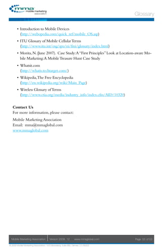 Glossary

       •	 Introduction to Mobile Devices
          (http://webopedia.com/quick_ref/mobile_OS.asp)
       •	 ITU Glossary of Mobile Cellular Terms
          (http://www.itu.int/osg/spu/ni/fmi/glossary/index.html)
       •	 Morita, N. (June 2007). Case Study: A “First Principles” Look at Location-aware Mo-
          bile Marketing: A Mobile Treasure Hunt Case Study
       •	 Whatsit.com
          (http://whatis.techtarget.com/)
       •	 Wikipedia,The Free Encyclopedia
          (http://en.wikipedia.org/wiki/Main_Page)
       •	 Wireless Glossary of Terms
          (http://www.ctia.org/media/industry_info/index.cfm/AID/10320)


   Contact Us
   For more information, please contact:
   Mobile Marketing Association
   Email: mma@mmaglobal.com
   www.mmaglobal.com




  Mobile Marketing Association         Version 2008. 12         www.mmaglobal.com   Page 53 of 53

© 2008 Mobile Marketing Association, 1670 Broadway, Suite 850, Denver, CO 80202
 