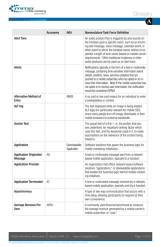 Glossary
                                                                                                                                           A
                                     Acronyms            AKA                Nomenclature Task Force Definition
     Alert Tone                                                             An audio product that is triggered by and sounds on
                                                                            the handset upon a specific event, such as an incom-
                                                                            ing text message, voice message, calendar event, or
                                                                            other event to which the handset owner wishes to be
                                                                            alerted. Length of tone varies based on mobile carrier
                                                                            requirements. Often traditional ringtones or other
                                                                            audio products can be used as an alert tone.
     Alerts                                                                 Notifications, typically in the form of a text or multimedia
                                                                            message, containing time-sensitive information (event
                                                                            details, weather, news, services updates) that are
                                                                            pushed to a mobile subscriber who has opted-in to re-
                                                                            ceive this information. Note: If the mobile subscriber has
                                                                            not opted in to receive said information, the notification
                                                                            would be considered SPAM.
     Alternative Method of                               AMOE               A no cost or low cost means for an individual to enter
     Entry                                                                  a sweepstakes or contest.
     ALT tag                                                                The text displayed while an image is being loaded.
                                                                            ALT tags are particularly relevant for mobile SEO,
                                                                            since many people turn off image downloads in their
                                                                            mobile browsers to preserve bandwidth.
     Anchor Text                                                            The actual text of a link – i.e. the portion that you
                                                                            see underlined. An important ranking factor which
                                                                            uses this text, and the keywords used in it, to make
                                                                            assumptions on the relevance of the content being
                                                                            linked to.
     Application                                         Downloadable       Software solutions that power the business logic for
                                                         Application        mobile marketing initiative(s).
     Application Originated          AO                                     A text or multimedia message sent from a network
     Message                                                                based mobile application, typically to a handset.
     Application Provider                                                   An organization that offers network based software
                                                                            solutions “applications,” or dowloadable applications
                                                                            that enable the business logic behind mobile market-
                                                                            ing initiatives.
     Application Terminated          AT                                     A text or multimedia message received by a network
                                                                            based mobile application, typically sent by a handset.
     Asynchronous                                                           A type of two-way communication that occurs with a
                                                                            time delay, allowing participants to respond at their
                                                                            own convenience.
     Average Revenue Per             ARPU                                   A commonly used financial benchmark to measure
     User                                                                   the average revenue generated by a mobile carrier’s
                                                                            mobile subscriber, or “user.”




  Mobile Marketing Association         Version 2008. 12         www.mmaglobal.com                                            Page 4 of 53

© 2008 Mobile Marketing Association, 1670 Broadway, Suite 850, Denver, CO 80202
 