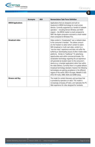 Glossary
                                                                                                                                       B
                                     Acronyms            AKA                Nomenclature Task Force Definition
     BREW Applications                                                      Applications that are designed and built on
                                                                            Qualcomm’s BREW technology for small-screen
                                                                            devices. Currently supported by a handful of network
                                                                            operators – including Verizon Wireless and KDDI
                                                                            (Japan) – the BREW market is small compared to
                                                                            WAP, like Apple computers command a small market
                                                                            share compared to Windows PCs.
     Broadcast video                                                        Video content is “broadcasted” over a network down
                                                                            to the consumer’s handset. This allows consum-
                                                                            ers the freedom to select which content to watch.
                                                                            With broadcast or multi-cast video, content is a
                                                                            “one too many” experience and does not suffer the
                                                                            buffering or downloading issues of other mobile video
                                                                            platforms. Similar to “traditional” TV, advertising
                                                                            opportunities exist within commercial breaks. Per-
                                                                            sonalization technology regarding the ad experience
                                                                            will generally be located nearer to the consumer’s
                                                                            device (e.g. a handset application) rather than within
                                                                            the video delivery. Currently there is no global defacto
                                                                            broadcast technology standard, however the following
                                                                            technologies are gaining acceptance in the different
                                                                            regions of the world: DVB-H (Europe), MediaFLO (US)
                                                                            ATSC M-H (US), DMB, ISDB and SDMB (Asia).
     Browse and Buy                                                         The model for content discovery and purchase that
                                                                            is provided by operators on-deck. This model is
                                                                            increasingly emerging off-deck, and replicates the PC
                                                                            Web experience for sites designed for handsets.




  Mobile Marketing Association         Version 2008. 12         www.mmaglobal.com                                        Page 6 of 53

© 2008 Mobile Marketing Association, 1670 Broadway, Suite 850, Denver, CO 80202
 