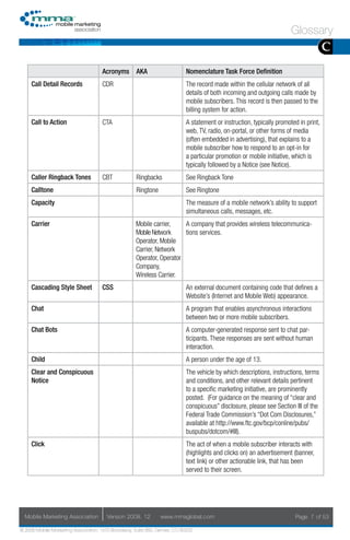 Glossary
                                                                                                                                       C
                                     Acronyms AKA                           Nomenclature Task Force Definition
     Call Detail Records             CDR                                    The record made within the cellular network of all
                                                                            details of both incoming and outgoing calls made by
                                                                            mobile subscribers. This record is then passed to the
                                                                            billing system for action.
     Call to Action                  CTA                                    A statement or instruction, typically promoted in print,
                                                                            web, TV, radio, on-portal, or other forms of media
                                                                            (often embedded in advertising), that explains to a
                                                                            mobile subscriber how to respond to an opt-in for
                                                                            a particular promotion or mobile initiative, which is
                                                                            typically followed by a Notice (see Notice).
     Caller Ringback Tones           CBT             Ringbacks              See Ringback Tone
     Calltone                                        Ringtone               See Ringtone
     Capacity                                                               The measure of a mobile network’s ability to support
                                                                            simultaneous calls, messages, etc.
     Carrier                                         Mobile carrier,    A company that provides wireless telecommunica-
                                                     Mobile Network     tions services.
                                                     Operator, Mobile
                                                     Carrier, Network
                                                     Operator, Operator
                                                     Company,
                                                     Wireless Carrier.
     Cascading Style Sheet           CSS                                    An external document containing code that defines a
                                                                            Website’s (Internet and Mobile Web) appearance.
     Chat                                                                   A program that enables asynchronous interactions
                                                                            between two or more mobile subscribers.
     Chat Bots                                                              A computer-generated response sent to chat par-
                                                                            ticipants. These responses are sent without human
                                                                            interaction.
     Child                                                                  A person under the age of 13.
     Clear and Conspicuous                                                  The vehicle by which descriptions, instructions, terms
     Notice                                                                 and conditions, and other relevant details pertinent
                                                                            to a specific marketing initiative, are prominently
                                                                            posted. (For guidance on the meaning of “clear and
                                                                            conspicuous” disclosure, please see Section III of the
                                                                            Federal Trade Commission’s “Dot Com Disclosures,”
                                                                            available at http://www.ftc.gov/bcp/conline/pubs/
                                                                            buspubs/dotcom/#III).
     Click                                                                  The act of when a mobile subscriber interacts with
                                                                            (highlights and clicks on) an advertisement (banner,
                                                                            text link) or other actionable link, that has been
                                                                            served to their screen.




  Mobile Marketing Association         Version 2008. 12         www.mmaglobal.com                                        Page 7 of 53

© 2008 Mobile Marketing Association, 1670 Broadway, Suite 850, Denver, CO 80202
 