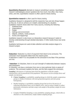 Quantitative Research attempts to measure something in precise. Quantitative
research methodologies answer questions like how much, how often, how many,
when, and who. Quantitative research is often used for theory testing.


Quantitative research is often used for theory testing.
Qualitative Research is designed to tell the researcher how and why things happen
as they do. It aims to achieve an in-depth understanding of a situation.
Qualitative research draws data from many sources, including the following:
1. Published texts
2. Organizations
3. People
4. Settings and environment
5. Objects, artifacts, media products
6. Events and happenings
Qualitative research is also known as interpretive research because it seeks to
develop understanding through detailed description. If often builds theory but rarely
tests it.
Qualitative techniques are used at data collection and data analysis stages of a
research project.




Deduction- Deduction is a form of argument that intent to be conclusive. The
conclusion must necessarily follow from the reasons given.
A deduction is valid if it is not possible for the conclusion to be false if the premises
are true.

 Induction- In Induction, there is no such strength of relationship between reasons
and conclusions.
In Induction, we draw a conclusion from one or more particular facts or pieces of
evidence. The conclusion explains the facts, and the facts support the conclusion.
Sampling is the process of selecting items from the population so that the sample
characteristics can be generalized to the population. This process involves design choice and
sample size decisions.
       Cluster Sampling is a probability sampling design in which the sample compromises
       groups or chunks of elements with intra-group heterogeneity and inter-group
       homogeneity.

       Double Sampling is a probability sampling design that involves the process of
       collecting information from a set of subjects twice, such as using a sample to collect
       preliminary information and later using a sub-sample of the primary sample for more
       information.

       Complex Probability Sampling is some probability sampling designs, which offer an
       alternative to the cumbersome, simple random sampling design.
 