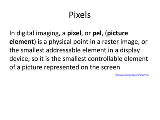 Pixels
In digital imaging, a pixel, or pel, (picture
element) is a physical point in a raster image, or
the smallest addressable element in a display
device; so it is the smallest controllable element
of a picture represented on the screen
http://en.wikipedia.org/wiki/Pixel
 
