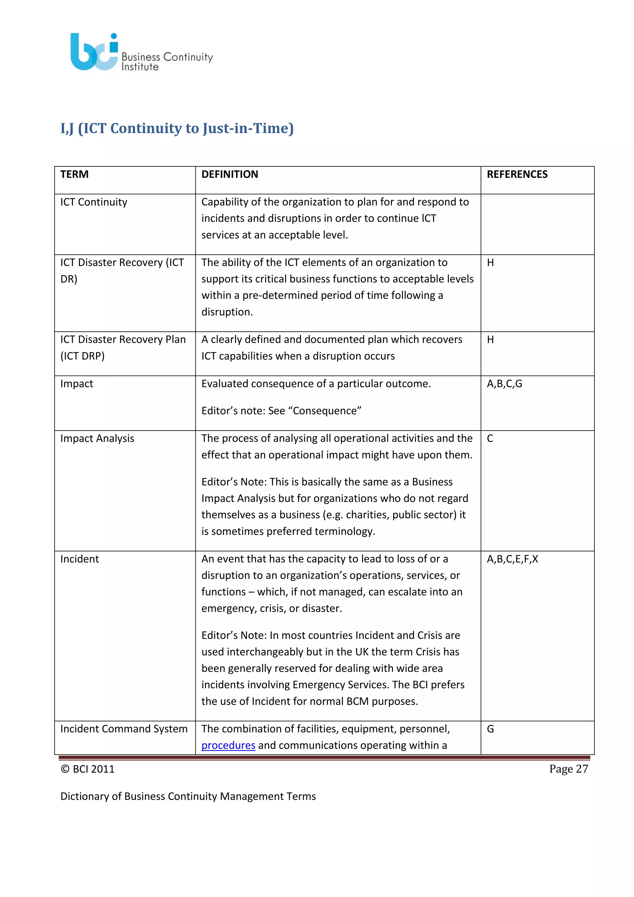 I,J (ICT Continuity to Just-in-Time)
TERM

DEFINITION

REFERENCES

ICT Continuity

Capability of the organization to plan for and respond to
incidents and disruptions in order to continue lCT
services at an acceptable level.

ICT Disaster Recovery (ICT
DR)

The ability of the ICT elements of an organization to
support its critical business functions to acceptable levels
within a pre-determined period of time following a
disruption.

H

ICT Disaster Recovery Plan
(ICT DRP)

A clearly defined and documented plan which recovers
ICT capabilities when a disruption occurs

H

Impact

Evaluated consequence of a particular outcome.

A,B,C,G

Editor’s note: See “Consequence”
Impact Analysis

The process of analysing all operational activities and the
effect that an operational impact might have upon them.

C

Editor’s Note: This is basically the same as a Business
Impact Analysis but for organizations who do not regard
themselves as a business (e.g. charities, public sector) it
is sometimes preferred terminology.
Incident

An event that has the capacity to lead to loss of or a
disruption to an organization’s operations, services, or
functions – which, if not managed, can escalate into an
emergency, crisis, or disaster.

A,B,C,E,F,X

Editor’s Note: In most countries Incident and Crisis are
used interchangeably but in the UK the term Crisis has
been generally reserved for dealing with wide area
incidents involving Emergency Services. The BCI prefers
the use of Incident for normal BCM purposes.
Incident Command System

The combination of facilities, equipment, personnel,
procedures and communications operating within a

© BCI 2011
Dictionary of Business Continuity Management Terms

G
Page 27

 