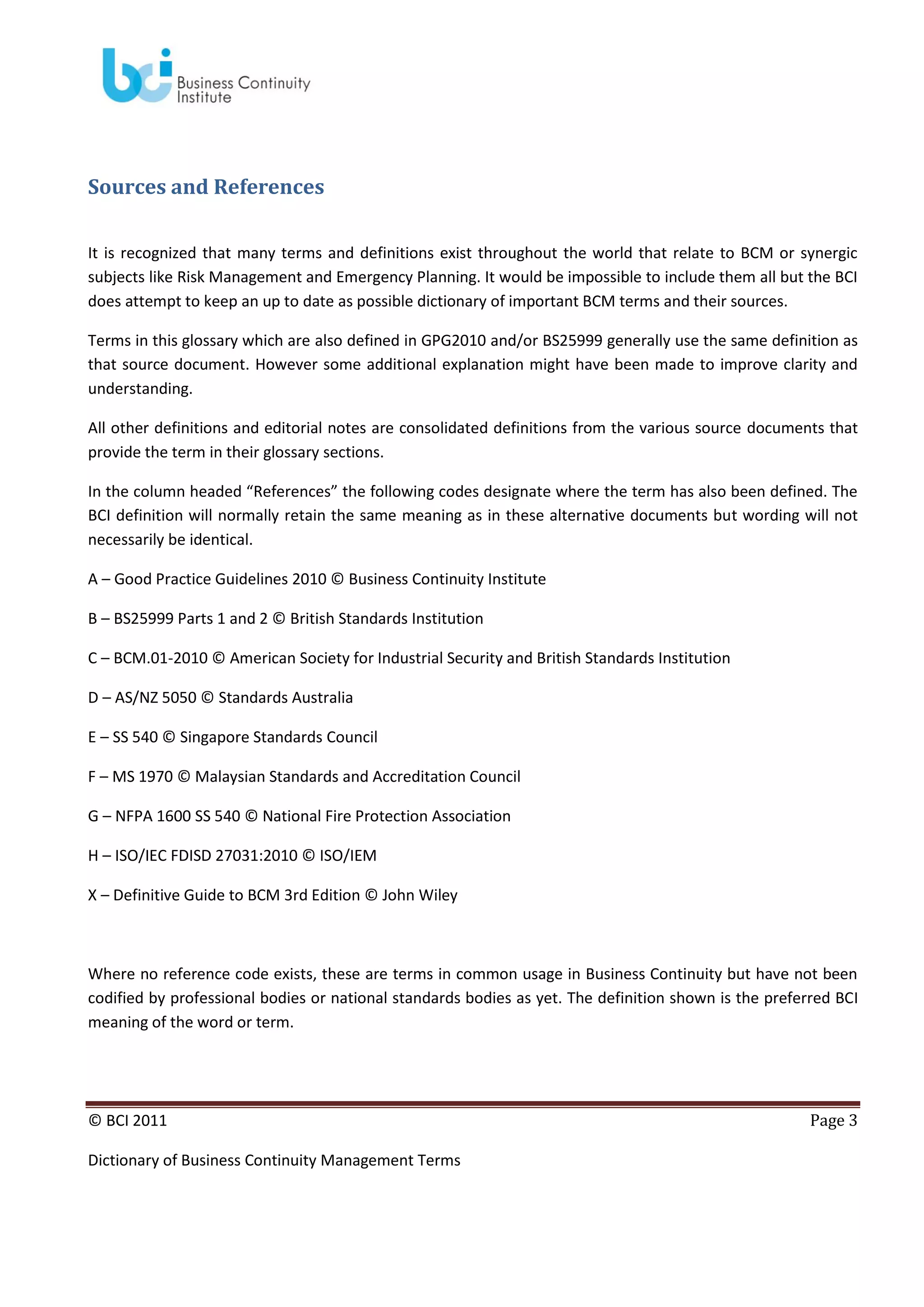 Sources and References
It is recognized that many terms and definitions exist throughout the world that relate to BCM or synergic
subjects like Risk Management and Emergency Planning. It would be impossible to include them all but the BCI
does attempt to keep an up to date as possible dictionary of important BCM terms and their sources.
Terms in this glossary which are also defined in GPG2010 and/or BS25999 generally use the same definition as
that source document. However some additional explanation might have been made to improve clarity and
understanding.
All other definitions and editorial notes are consolidated definitions from the various source documents that
provide the term in their glossary sections.
In the column headed “References” the following codes designate where the term has also been defined. The
BCI definition will normally retain the same meaning as in these alternative documents but wording will not
necessarily be identical.
A – Good Practice Guidelines 2010 © Business Continuity Institute
B – BS25999 Parts 1 and 2 © British Standards Institution
C – BCM.01-2010 © American Society for Industrial Security and British Standards Institution
D – AS/NZ 5050 © Standards Australia
E – SS 540 © Singapore Standards Council
F – MS 1970 © Malaysian Standards and Accreditation Council
G – NFPA 1600 SS 540 © National Fire Protection Association
H – ISO/IEC FDISD 27031:2010 © ISO/IEM
X – Definitive Guide to BCM 3rd Edition © John Wiley

Where no reference code exists, these are terms in common usage in Business Continuity but have not been
codified by professional bodies or national standards bodies as yet. The definition shown is the preferred BCI
meaning of the word or term.

© BCI 2011
Dictionary of Business Continuity Management Terms

Page 3

 