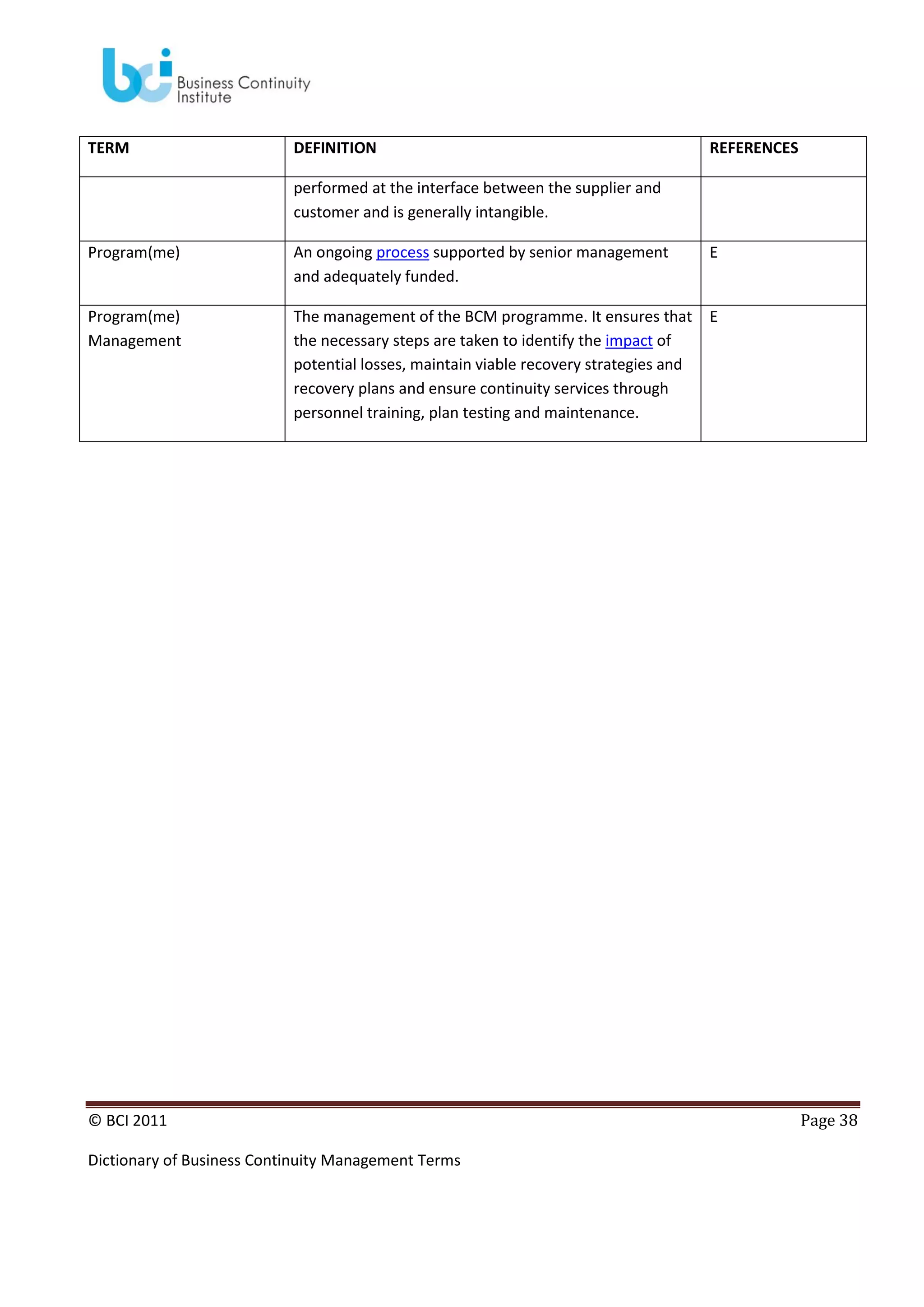 TERM

DEFINITION

REFERENCES

performed at the interface between the supplier and
customer and is generally intangible.
Program(me)

An ongoing process supported by senior management
and adequately funded.

E

Program(me)
Management

The management of the BCM programme. It ensures that
the necessary steps are taken to identify the impact of
potential losses, maintain viable recovery strategies and
recovery plans and ensure continuity services through
personnel training, plan testing and maintenance.

E

© BCI 2011
Dictionary of Business Continuity Management Terms

Page 38

 