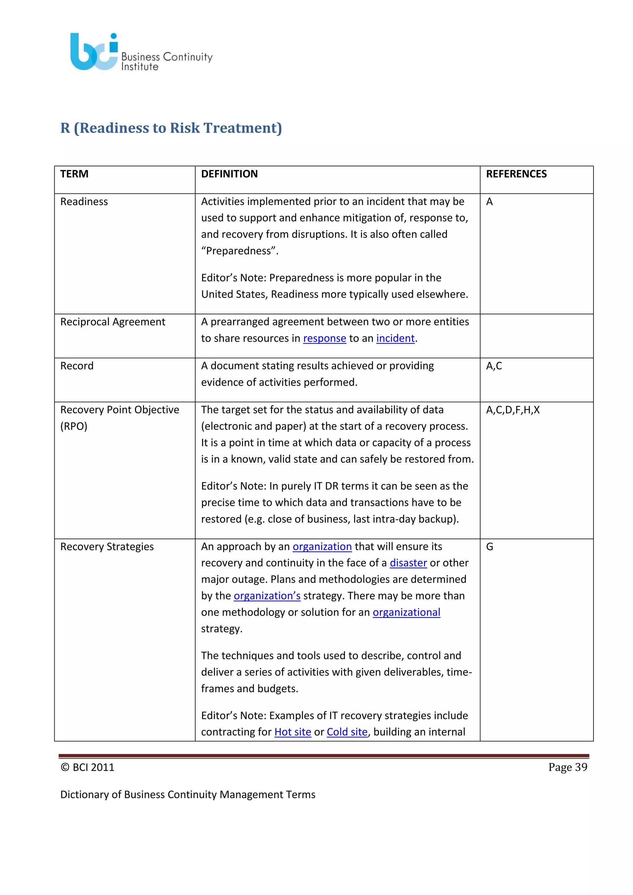 R (Readiness to Risk Treatment)
TERM

DEFINITION

REFERENCES

Readiness

Activities implemented prior to an incident that may be
used to support and enhance mitigation of, response to,
and recovery from disruptions. It is also often called
“Preparedness”.

A

Editor’s Note: Preparedness is more popular in the
United States, Readiness more typically used elsewhere.
Reciprocal Agreement

A prearranged agreement between two or more entities
to share resources in response to an incident.

Record

A document stating results achieved or providing
evidence of activities performed.

A,C

Recovery Point Objective
(RPO)

The target set for the status and availability of data
(electronic and paper) at the start of a recovery process.
It is a point in time at which data or capacity of a process
is in a known, valid state and can safely be restored from.

A,C,D,F,H,X

Editor’s Note: In purely IT DR terms it can be seen as the
precise time to which data and transactions have to be
restored (e.g. close of business, last intra-day backup).
Recovery Strategies

An approach by an organization that will ensure its
recovery and continuity in the face of a disaster or other
major outage. Plans and methodologies are determined
by the organization’s strategy. There may be more than
one methodology or solution for an organizational
strategy.

G

The techniques and tools used to describe, control and
deliver a series of activities with given deliverables, timeframes and budgets.
Editor’s Note: Examples of IT recovery strategies include
contracting for Hot site or Cold site, building an internal
© BCI 2011
Dictionary of Business Continuity Management Terms

Page 39

 