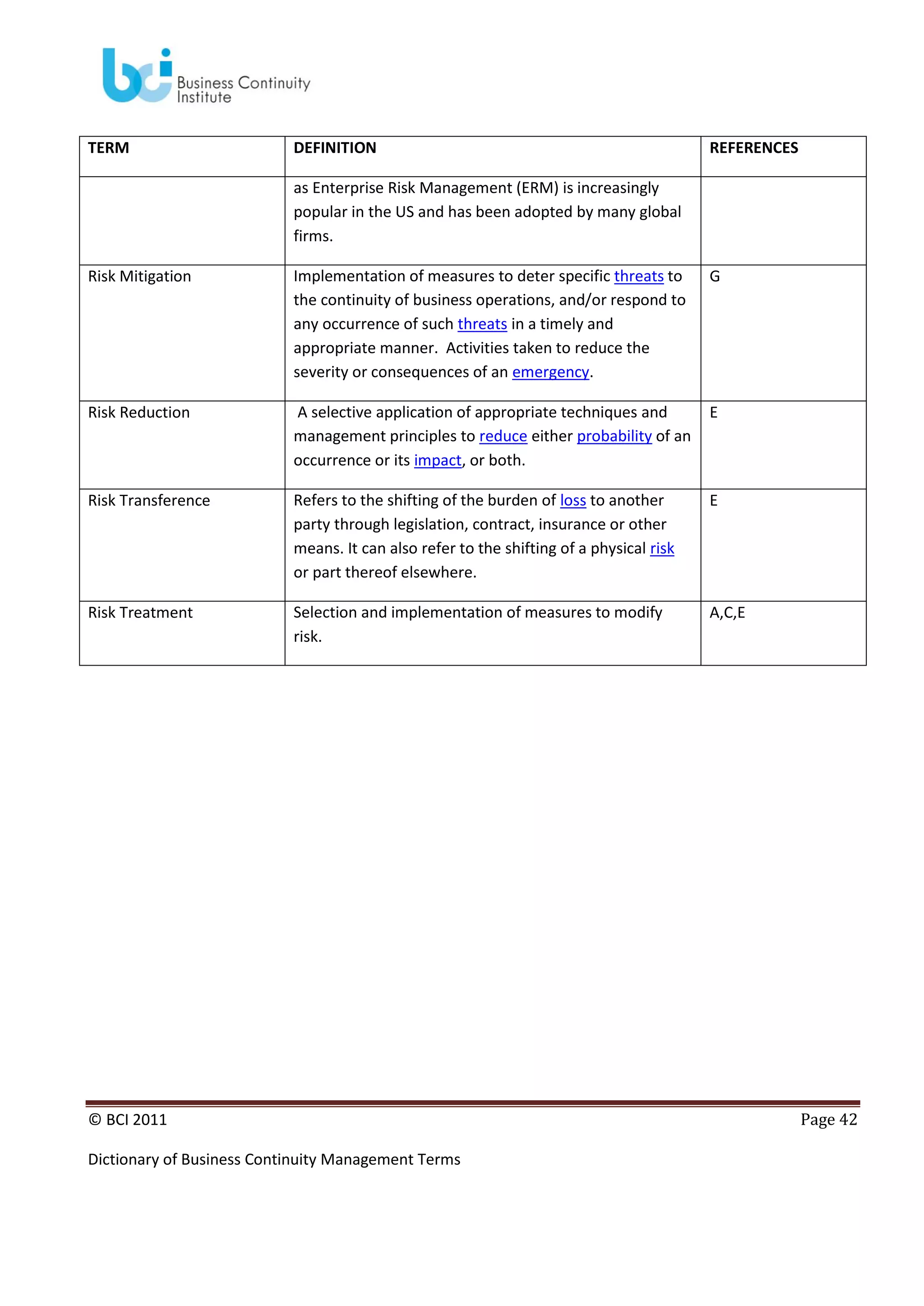 TERM

DEFINITION

REFERENCES

as Enterprise Risk Management (ERM) is increasingly
popular in the US and has been adopted by many global
firms.
Risk Mitigation

Implementation of measures to deter specific threats to
the continuity of business operations, and/or respond to
any occurrence of such threats in a timely and
appropriate manner. Activities taken to reduce the
severity or consequences of an emergency.

G

Risk Reduction

A selective application of appropriate techniques and
management principles to reduce either probability of an
occurrence or its impact, or both.

E

Risk Transference

Refers to the shifting of the burden of loss to another
party through legislation, contract, insurance or other
means. It can also refer to the shifting of a physical risk
or part thereof elsewhere.

E

Risk Treatment

Selection and implementation of measures to modify
risk.

A,C,E

© BCI 2011
Dictionary of Business Continuity Management Terms

Page 42

 