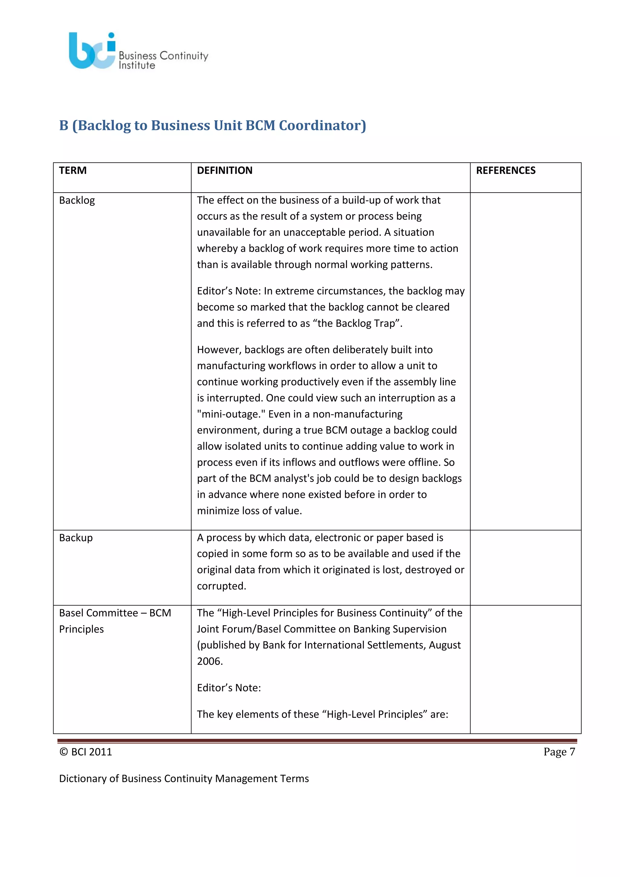 B (Backlog to Business Unit BCM Coordinator)
TERM

DEFINITION

Backlog

REFERENCES

The effect on the business of a build-up of work that
occurs as the result of a system or process being
unavailable for an unacceptable period. A situation
whereby a backlog of work requires more time to action
than is available through normal working patterns.
Editor’s Note: In extreme circumstances, the backlog may
become so marked that the backlog cannot be cleared
and this is referred to as “the Backlog Trap”.
However, backlogs are often deliberately built into
manufacturing workflows in order to allow a unit to
continue working productively even if the assembly line
is interrupted. One could view such an interruption as a
"mini-outage." Even in a non-manufacturing
environment, during a true BCM outage a backlog could
allow isolated units to continue adding value to work in
process even if its inflows and outflows were offline. So
part of the BCM analyst's job could be to design backlogs
in advance where none existed before in order to
minimize loss of value.

Backup

A process by which data, electronic or paper based is
copied in some form so as to be available and used if the
original data from which it originated is lost, destroyed or
corrupted.

Basel Committee – BCM
Principles

The “High-Level Principles for Business Continuity” of the
Joint Forum/Basel Committee on Banking Supervision
(published by Bank for International Settlements, August
2006.
Editor’s Note:
The key elements of these “High-Level Principles” are:

© BCI 2011
Dictionary of Business Continuity Management Terms

Page 7

 