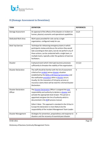 D (Damage Assessment to Downtime)
TERM

DEFINITION

REFERENCES

Damage Assessment

An appraisal of the effects of the disaster or incident on
human, physical, economic and operational capabilities.

E,G,X

Dedicated Work Area

Work space provided for sole use by a single
organization, configured ready for use.

Desk Top Exercise

Technique for rehearsing emergency teams in which
participants review and discuss the actions they would
take according to their plans, but do not perform any of
these actions; can be conducted with a single team, or
multiple teams, typically under the guidance of exercise
facilitators.

Disaster

A physical event which interrupts business processes
sufficiently to threaten the viability of the organization.

E,F,G,X

Disaster Declaration

The staff should be familiar with the list of assessment
criteria of an incident versus disaster situation
established by the BCM or DR Steering Committee and
the notification procedure when a disaster occurs.
Usually, for the invocation of 3rd party services or
insurance claims there will be need for a formal Disaster
Declaration.

E

Disaster Declaration
Officer

The Disaster Declaration Officer is assigned the task,
responsibility and authority to declare a disaster and
activate the appropriate level of plan. This person is
appointed and given the line of authority which is
documented in the BCM process manual.

E

Editor’s Note: This approach is standard in the US but in
Europe the declaration is more likely to be the
responsibility of the Incident Management Team Leader.
Disaster Management

Strategies for prevention, preparedness and response to
disasters and the recovery of essential post-disaster

© BCI 2011
Dictionary of Business Continuity Management Terms

X

Page 19

 